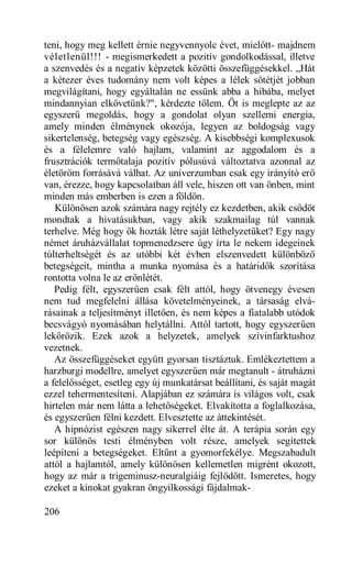 teni, hogy meg kellett érnie negyvennyolc évet, mielőtt- majdnem
véletlenül!!! - megismerkedett a pozitív gondolkodással, illetve
a szenvedés és a negatív képzetek közötti összefüggésekkel. „Hát
a kétezer éves tudomány nem volt képes a lélek sötétjét jobban
megvilágítani, hogy egyáltalán ne essünk abba a hibába, melyet
mindannyian elkövetünk?", kérdezte tőlem. Őt is meglepte az az
egyszerű megoldás, hogy a gondolat olyan szellemi energia,
amely minden élménynek okozója, legyen az boldogság vagy
sikertelenség, betegség vagy egészség. A kisebbségi komplexusok
és a félelemre való hajlam, valamint az aggodalom és a
frusztrációk termőtalaja pozitív pólusúvá változtatva azonnal az
életöröm forrásává válhat. Az univerzumban csak egy irányító erő
van, érezze, hogy kapcsolatban áll vele, hiszen ott van önben, mint
minden más emberben is ezen a földön.
   Különösen azok számára nagy rejtély ez kezdetben, akik csődöt
mondtak a hivatásukban, vagy akik szakmailag túl vannak
terhelve. Még hogy ők hozták létre saját léthelyzetüket? Egy nagy
német áruházvállalat topmenedzsere úgy írta le nekem idegeinek
túlterheltségét és az utóbbi két évben elszenvedett különböző
betegségeit, mintha a munka nyomása és a határidők szorítása
rontotta volna le az erőnlétét.
   Pedig félt, egyszerűen csak félt attól, hogy ötvenegy évesen
nem tud megfelelni állása követelményeinek, a társaság elvá-
rásainak a teljesítményt illetően, és nem képes a fiatalabb utódok
becsvágyó nyomásában helytállni. Attól tartott, hogy egyszerűen
lekörözik. Ezek azok a helyzetek, amelyek szívinfarktushoz
vezetnek.
   Az összefüggéseket együtt gyorsan tisztáztuk. Emlékeztettem a
harzburgi modellre, amelyet egyszerűen már megtanult - átruházni
a felelősséget, esetleg egy új munkatársat beállítani, és saját magát
ezzel tehermentesíteni. Alapjában ez számára is világos volt, csak
hirtelen már nem látta a lehetőségeket. Elvakította a foglalkozása,
és egyszerűen félni kezdett. Elvesztette az áttekintését.
   A hipnózist egészen nagy sikerrel élte át. A terápia során egy
sor különös testi élményben volt része, amelyek segítettek
leépíteni a betegségeket. Eltűnt a gyomorfekélye. Megszabadult
attól a hajlamtól, amely különösen kellemetlen migrént okozott,
hogy az már a trigeminusz-neuralgiáig fejlődött. Ismeretes, hogy
ezeket a kínokat gyakran öngyilkossági fájdalmak-

206
 