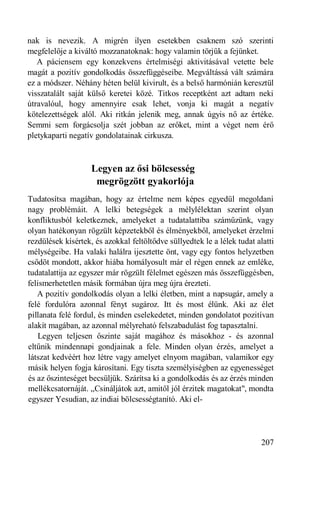 nak is nevezik. A migrén ilyen esetekben csaknem szó szerinti
megfelelője a kiváltó mozzanatoknak: hogy valamin törjük a fejünket.
   A páciensem egy konzekvens értelmiségi aktivitásával vetette bele
magát a pozitív gondolkodás összefüggéseibe. Megváltássá vált számára
ez a módszer. Néhány héten belül kivirult, és a belső harmónián keresztül
visszatalált saját külső keretei közé. Titkos receptként azt adtam neki
útravalóul, hogy amennyire csak lehet, vonja ki magát a negatív
kötelezettségek alól. Aki ritkán jelenik meg, annak úgyis nő az értéke.
Semmi sem forgácsolja szét jobban az erőket, mint a véget nem érő
pletykaparti negatív gondolatainak cirkusza.



                    Legyen az ősi bölcsesség
                     megrögzött gyakorlója
Tudatosítsa magában, hogy az értelme nem képes egyedül megoldani
nagy problémáit. A lelki betegségek a mélylélektan szerint olyan
konfliktusból keletkeznek, amelyeket a tudatalattiba száműzünk, vagy
olyan hatékonyan rögzült képzetekből és élményekből, amelyeket érzelmi
rezdülések kísértek, és azokkal feltöltődve süllyedtek le a lélek tudat alatti
mélységeibe. Ha valaki halálra ijesztette önt, vagy egy fontos helyzetben
csődöt mondott, akkor hiába homályosult már el régen ennek az emléke,
tudatalattija az egyszer már rögzült félelmet egészen más összefüggésben,
felismerhetetlen másik formában újra meg újra érezteti.
   A pozitív gondolkodás olyan a lelki életben, mint a napsugár, amely a
felé fordulóra azonnal fényt sugároz. Itt és most élünk. Aki az élet
pillanata felé fordul, és minden cselekedetet, minden gondolatot pozitívan
alakít magában, az azonnal mélyreható felszabadulást fog tapasztalni.
   Legyen teljesen őszinte saját magához és másokhoz - és azonnal
eltűnik mindennapi gondjainak a fele. Minden olyan érzés, amelyet a
látszat kedvéért hoz létre vagy amelyet elnyom magában, valamikor egy
másik helyen fogja károsítani. Egy tiszta személyiségben az egyenességet
és az őszinteséget becsüljük. Szárítsa ki a gondolkodás és az érzés minden
mellékcsatornáját. „Csináljátok azt, amitől jól érzitek magatokat", mondta
egyszer Yesudian, az indiai bölcsességtanító. Aki el-




                                                                          207
 