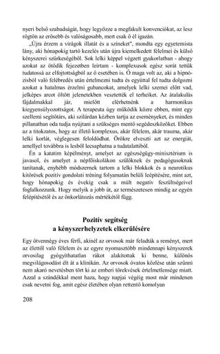nyeri belső szabadságát, hogy legyőzze a megfakult konvenciókat, az lesz
rögtön az erősebb és valóságosabb, mert csak ő él igazán.
   „Újra érzem a virágok illatát és a színeket", mondta egy egyetemista
lány, aki hónapokig tartó kezelés után újra kiemelkedett félelmei és külső
kényszerei szürkeségéből. Sok lelki képpel végzett gyakorlatban - ahogy
azokat az ötödik fejezetben leírtam - komplexusok egész sorát tettük
tudatossá az elfojtottságból az ő esetében is. Ő maga volt az, aki a hipnó-
zisból való felébredés után értelmezni tudta és egyúttal fel tudta dolgozni
azokat a hatalmas érzelmi gubancokat, amelyek lelki szemei előtt vad,
jelképes arcot öltött jelenetekben vesztették el terheiket. Az átalakulás
fájdalmakkal        jár,     mielőtt    elérhetnénk       a     harmonikus
kiegyensúlyozottságot. A terapeuta úgy működik közre ebben, mint egy
szellemi segítőtárs, aki szilárdan kézben tartja az eseményeket, és minden
pillanatban oda tudja nyújtani a szükséges mentő segédeszközöket. Ebben
az a titokzatos, hogy az illető komplexus, akár félelem, akár trauma, akár
lelki korlát, véglegesen feloldódhat. Örökre elveszti azt az energiát,
amellyel továbbra is lesből lecsaphatna a tudatalattiból.
   Én a katatim képélményt, amelyet az egészségügy-minisztérium is
javasol, és amelyet a népfőiskolákon szülőknek és pedagógusoknak
tanítanak, enyhébb módszernek tartom a lelki blokkok és a neurotikus
kitörések pozitív gondolati tréning folyamatán belüli leépítésére, mint azt,
hogy hónapokig és évekig csak a múlt negatív feszültségeivel
foglalkozzunk. Hogy melyik a jobb út, az természetesen mindig az egyén
felépítésétől és az önkorlátozás mértékétől függ.



                      Pozitív segítség
             a kényszerhelyzetek elkerülésére
Egy ötvennégy éves férfi, akinél az orvosok már feladták a reményt, mert
az élettől való félelem és az egyre nyomasztóbb mindennapi kényszerek
orvosilag gyógyíthatatlan rákot alakítottak ki benne, különös
megvilágosodást élt át a klinikán. Az orvosok óvatos közlése után szűnni
nem akaró nevetésben tört ki az emberi törekvések értelmetlensége miatt.
Azzal a szándékkal ment haza, hogy napjai végéig most már mindenen
csak nevetni fog, amit egész életében olyan rettentő komolyan

208
 