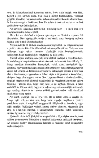 vett, és halaszthatatlanul fontosnak tartott. Most saját magát tette félre.
Kiesett a régi keretek közül. Már csak a humor foglalkoztatta. Vicceket
gyűjtött, állandóan humoristákkal és kabarészínészekkel kereste a kapcsolatot,
és átnevette magát a hétköznapokon. Pompásan tudott szórakozni az emberi
gátlásokon vagy őrültségeken.
   Az orvosok aggódtak rákbetegük elmeállapotáért - ő meg már rég
megfeledkezett a betegségéről.
   Ma - két év elteltével - teljesen egészséges, az életöröm erejének élő
bizonyítéka. Élete legnagyobb sokkja, a halálosnak tartott betegség segítette
hozzá a lelki és testi felszabaduláshoz.
   Nem mindenki élt át ilyen csodálatos önmegváltást - de mégis mindenki
a pozitív változás küszöbén áll életének minden pillanatában. Csak arra van
szüksége, hogy nyitott szemmel közeledjék saját beidegződéseinek
kerítéséhez. Saját magának kell megtennie az első lépést.
   Vannak olyan félelmek, amelyek nem találnak szelepet a feloldódáshoz,
és szélsőséges magatartászavarokat okoznak. A huszonöt éves feleség, B.
Márga esetében fantasztikus hazugságok voltak azok, amelyekről úgy
gondolta, hogy segítségükkel a maga által létrehozott kényszerhelyzetekből
vissza tud vonulni. A depresszió agresszióval váltakozott, aminek a befolyása
alatt a fiatalasszony egyszerűen a falhoz vágta a tányérokat a konyhában,
ahelyett hogy elmosogatta volna őket. Legrosszabbnak a rémálmait találta,
amelyek megfosztották éjszakai nyugalmától, és reggelente kimerülten kellett
felkelnie. Félelem attól, hogy nem lesz jó az ágyban, félelem a férje
verésétől, és félelem attól, hogy nem tudja elvégezni a munkáját- mindezek
egy kemény, frusztrált és szeretet nélküli gyermekkorból való álmokkal
találkoztak össze benne.
   Az újabb félelmek oka a férje volt. Rá is ráfért volna a kezelés. B.
Márga nyílt volt, és kész arra, hogy hatni engedje magában a pozitív
gondolatok erejét. A megfelelő szuggesztiók felépítették az öntudatát, hogy
saját magáért felelősséget vállaló, szabad ember lehessen. Megtanult újra
élni, és a férjével szemben is kézzelfogható ellenállást tudott tanúsítani,
amikor úgy érezte, hogy védekeznie kell.
   Újdonsült türelmétől, jóságától és megértésétől a férje olykor nem is jutott
szóhoz; erre nem volt felkészülve a magának tulajdonított uralkodói szerepben.
Az asszony pozitív átalakulásának hatására a házasság ismét nyugodtabb
szakaszába jutott.

                                                                          209
 