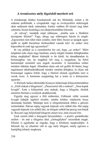 A természetes mély légzésből merített erő
A mindennapi élethez hozzátartozik sok kis félelmünk, emiatt a lét
szakmai problémák, a vizsgadrukk vagy az érvényesülési nehézségek
okán nehéznek tűnik számunkra. Ezeket valóban fél kézzel meg lehet
szüntetni, hiszen kizárólag a mi elképzeléseinkben léteznek.
   „Jó szöveg", mondják majd néhányan, „mintha nem a főnököm
ijesztgetne folyton!" Vagy, ahogy egy nőbetegem fejezte ki magát:
„Egyszerűen nem lehet mást csinálni, mint félni; hiszen az újságok egyre
újabb és újabb borzalmas történetekkel vannak tele! Az ember nem
kapcsolhat ki csak úgy egyszerűen!"
    Itt van például az a személytelen kis szó, hogy „az ember". Miért
tulajdonít neki olyan nagy hatalmat, amely mögött minden felfoghatatlan
dolog megbújhat? Bármi történjék is ön körül, ön támadhatatlan és
biztonságban van, ha magában leli meg a nyugalmat, ha belső
harmóniáját semmitől sem engedi zavartatni. A harmonikus ember
mindent oldottan fogad. Állandóan olyan sok erő gyűlik fel benne, hogy
rugalmasan alkalmazkodhassak minden váratlan dologhoz, és olyan sok
biztonságot sugároz kifelé, hogy a bűnöző elemek egyáltalán nem is
veszik észre. A harmónia nyugtatólag hat a testre és a környezetre
egyaránt.
    A félelmek hatása tükröződik bizonyos hétköznapi kifejezésformákban
is: „Ettől elakad a lélegzetem", „Összeszorul tőle a torkom", „Nem kapok
levegőt". Ezek a kifejezések arra utalnak, hogy a lélegzést, életünk
autonóm forrását a veszélyek akadályozzák.
    Figyelje meg egyszer a félő embereket. Felhúzott vállal vesznek
levegőt tüdejük legfelső részébe, mintha közben védekezőn össze
akarnának húzódni. Másképp nem is lélegezhetnének ebben a görcsös
testtartásban. Hatvan napig vagyunk képesek evés nélkül élni. Hat napig
vagyunk képesek ivás nélkül élni, de lélegzés nélkül hat percig sem bírjuk
ki. Rosszul vagy helytelenül lélegezni annyit tesz, mint rosszul élni.
    Ezek szerint tehát a fenyegető helyzetekben - a pozitív gondolkodás
mellett - ön már a lélegzése által „elsősegélyben" részesítheti magát.
Először is egyáltalán ne engedje, hogy a felsőteste megfeszüljön. A
felemelt fej, az ellazított váll és egy mély lélegzet, amely egészen a
hastájékig lehatol, meghozza

210
 