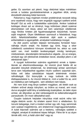 geibe. Ez azonban azt jelenti, hogy életünket teljes mértékben
annak a tudatos gondolatáramlatnak a jegyében éltük, amely
ébredéstől elalvásig lüktet bennünk.
   Felismeri-e, hogy majdnem minden problémának nevezett dolog
arra vezethető vissza, hogy nem engedjük ragyogni szellemi erőnk
fényét? Ezt az erőt a tudatalattiba száműztük. Amikor tudatával
boldogan élvezi azt az élményt, hogy különösen jóleső szakmai
elismerésben volt része, akkor ezt nem valamilyen véletlennek
vagy főnöke hirtelen jött figyelmességének köszönheti, hanem
saját magának. Olyan tökéletesen azonosult a feladatával, hogy
átütő, feltartóztathatatlan sikerének útját azok a szellemi
erőtartalékok is egyengették, amelyeket tudattalanja mozgat.
   Az élet pozitív szintjén teljesen természetes forrásból hasz-
nálhatja intuitív erejét. Ha közben úgy tűnik, hogy a siker
(véletlenül) szokatlanul könnyen következett be, akkor ez csak
azért van, mert korábbi tevékenységeit mindig keményen,
módszeresen, akaraterejére támaszkodva végezte. „Az az energia,
amelyet egy cél elérésének érdekében bevet, akadályt jelent a cél
elérésének útján."
   A nyugati kultúrember számára egyértelmű ennek a kijelen-
tésnek az ellentmondásossága. Az intuíció jóval felette áll az
akarattól irányított értelemnek. Az értelmiségi ember semmilyen
terve sem helyettesíthet egyetlen intuitív szellemi sziporkát sem,
hiába veti latba sokoldalúan képzett értelmének minden
rafináltságát. Ezt bizonyítják a nagy tudósok és költők
élettapasztalatai is. Az intuíció többet ér, mint a tudás! Ez az, amit
az intellektus sem befogadni, sem előidézni nem képes.
   Aki nem bízik meg lénye szellemi magjában, aki életét csak az
értelem erőivel akarja irányítani, az örökre az marad, ami most:
durva anyagból szőtt lény a tudatlanság óceánjában, és talán olyan
ember, aki állandóan az élet nehézségeiről és kellemetlenségeiről
panaszkodik. Ön most változtathat ezen.
   Csupán tudatunk helytelen irányítása miatt esünk néha két-
ségbe életünk során. Az értelem szeret hinni a véletlenben. Ez
korunk betegsége, mert a modern ember úgy véli, hogy semminek
sem szabad megtörténnie, ami értelemmel megmagyarázhatatlan.
A tudat képviseli számára azt a keskeny, valóságos szeletet a
világból, amelyet öt érzékével képes felfogni. Félve tér ki az olyan
témák elől, mint „a halál utáni élet" vagy az

22
 