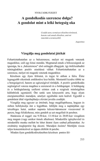 NYOLCADIK FEJEZET

           A gondolkodás szerencse dolga?
         A gondolat mint a lelki betegség oka

                                Csodák nem a természet ellenében történnek,
                                hanem csak annak ellenében, amit mi
                                ismerünk a természetből.
                                                                        Augustinus




             Vizsgálja meg gondolatai játékát
Feltartóztathatatlan az a balszerencse, melyet mi magunk vonzunk
magunkhoz, szól egy kínai mondás. Megmarad ennek a bölcsességnek az
igazsága, ha a „balszerencse" első szótagját elhagyjuk. így önfelszabadító
tréningünkben pozitív utasítássá válhat: Feltartóztathatatlan az a
szerencse, melyet mi magunk vonzunk magunkhoz.
   Készítsen egy ilyen feliratot, és tegye ki otthon a falra. Élete
legnagyobb sikerének emlékműve lesz belőle. Mostantól kezdve többé ne
a betegségeivel, hanem az egészségével törődjék. A pozitív gondolkodás
segítségével vonzza magához a szerencsét és a boldogságot. A boldogság
és a boldogtalanság szellemi szinten csak a rezgések minőségében
különbözik egymástól. Önt senki sem kényszeríti arra, hogy olyan
energiamezőben maradjon, amelyet egyáltalán nem kedvel. Egyedül a
gondolatai által végrehajthatja a kívánt javulás csodáját.
   Vizsgálja meg egyszer az értelmét, hogy megállapíthassa, hogyan és
miben befolyásolja önt a legjobban. Jelöljön meg a naptárjában egy
tetszőleges hetet, amikor naponta kétszer-háromszor visszavonul öt
percre, hogy felidézhesse, mire gondolt az azt megelőző öt percben.
   Határozza el reggel: ma 9.50-kor, 13.10-kor és 20.05-kor vizsgálom
meg magam (vagy amikor önnek alkalmas). Mindenféle igénybevétel és
mindenféle munka mellett be lehet iktatni ilyen szabad pillanatokat. Az
eredmény meglepetést fog okozni. Maradjon őszinte! Merüljön vissza
teljes koncentrációval az éppen eltöltött öt percbe.
   Minden ilyen gondolkodószünetben készítsen pontos fel-

                                                                              213
 