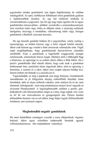 jegyzéseket minden gondolatról, ami éppen foglalkoztatta, de valóban
mindegyikről. Az apró, mellékesen felbukkanó intim gondolatok gyakran
a legfontosabbak ilyenkor. Az egy hét elteltével értékelje ki
szisztematikusan a jegyzeteit. írja fel egy nagy lapra egymás alá az egyes
gondolatokat címszavakban - például: veszekedés a szomszédasszonnyal;
testi szerelem iránti vágy; öröm az időjárás miatt; a nyereség esélyének
latolgatása; becsvágy a munkában; változatosság iránti vágy; haragos
gondolatok a főnökről; szerszám keresése.

   Ha egy hasonló gondolat bukkan fel a jegyzeteiben, amely esetleg a
nyereségvágy, az örökös keresés vagy a forró vágyak körébe tartozik,
akkor csak húzzon egy vonalat a fenti címszavak valamelyike után. Végül
majd megállapíthatja, hogy gondolatainak hatvan-hetven százaléka
ismétlődik. Ezek a gondolatok a legerősebb szuggesztiók anyagát
tartalmazzák, amelyeknek kiteszi magát. Döntően ettől a többségtől függ
a közérzete, az egészsége és az emberi sikere ebben a földi létben. Ha a
pozitív gondolkodás által sikerül elérnie, hogy csak azok a gondolatai
hathassanak önre, amelyeket olyan vágyainak áldoz, mint az egészség, a
harmónia, a szeretet és a siker, akkor nem csupán teljesen boldog lesz,
hanem emberi mivoltának is a csúcsára jut el.
   Vigasztalódjék, ez még a papoknak sem megy könnyen. Gondolataink
maradéktalan és jó felügyelete tényleg emberfölötti lényekké tenne
bennünket, akik az olyan emberek számára, mint amilyen ön és én, nem
tűnnének valóságosnak - mert még mindannyian ennyire távol vagyunk az
elvesztett Paradicsomtól. A legeslegfontosabb ezekben a pozitív gon-
dolkodásról való felismerésekben mégis az a tény, hogy tudjuk: erre vezet
az út! Itt van szenvedéseim és gyengeségeim oka. Életem minden
pillanatában bennem van az erő ahhoz, hogy képes legyek felülemelkedni
mindenen, ami nyomaszt engem.



            Megbolondító negatív gondolatok
Ha most behatóbban szemügyre vesszük a rossz elképzelések végzetes
hatásait, akkor egyre erősebben tudatosodik bennünk agyunk
reflexmechanizmusa. Aki szakadatlanul valamilyen

214
 