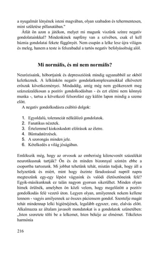a nyugalmát lényének isteni magvában, olyan szabadon és tehermentesen,
mint születése pillanatában."
   Átlát ön azon a játékon, melyet mi magunk viszünk színre negatív
gondolatainkkal? Mindenkinek napfény van a szívében, csak el kell
húznia gondolatai fekete függönyét. Nem csupán a lelke lesz újra világos
és meleg, hanem a teste is felszabadul a tartós negatív befolyásoltság alól.



            Mi normális, és mi nem normális?
Neurózisaink, hóbortjaink és depresszióink mindig ugyanabból az okból
keletkeznek. A lelkünkön negatív gondolatkomplexumokkal elkövetett
erőszak következményei. Mindaddig, amíg még nem gyökerezett meg
százszázalékosan a pozitív gondolkodásban - és ezt elérni nem könnyű
munka -, tartsa a következő felsorolást egy külön lapon mindig a szeme
előtt.
   A negatív gondolkodásra csábító dolgok:

  1.   Egyoldalú, toleranciát nélkülöző gondolatok.
  2.   Fanatikus nézetek.
  3.   Értelemmel kiokoskodott előírások az életre.
  4.   Bűntudatérzések.
  5.   A szorongás minden jele.
  6.   Kételkedés a világ jóságában.

Emlékszik még, hogy az orvosok az emberiség kilencvenöt százalékát
neurotikusnak tartják? Ön és én minden bizonnyal szintén ebbe a
csoportba tartozunk. Mi jobbat tehetünk tehát, miután tudjuk, hogy áll a
helyzetünk és miért, mint hogy őszinte fáradozással napról napra
megteszünk egy-egy lépést vágyaink és valódi életösztöneink felé?
Egyik-másikunknak ez talán nagyon gyorsan sikerülhet. Minden olyan
hímek örülnék, amelyben ön közli velem, hogy megelőzött a pozitív
gondolkodás felé vezető úton. Legyen olyan, amilyennek nekem kellene
lennem - vagyis amilyennek az összes páciensem gondol. Szentelje magát
tehát mindennap lelki higiénéjének, legalább egyszer, este, elalvás előtt.
Alkalmazza az általam javasolt mondatokat is a gondolatok szünetében:
„Isten szeretete tölti be a lelkemet, Isten békéje az elmémet. Tökéletes
harmónia

216
 