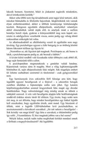 lakozik bennem. Szeretetet, békét és jóakaratot sugárzók mindenkire,
akivel érintkezésbe kerülök."
   Akkor soha többé nem fog társadalmunk azon tagjai közé tartozni, akik
másokat bűntudatba és félelembe hajszolnak. Idegklinikáink tele vannak
olyan embertársainkkal, akiket a többiek keménysége kiúttalanságba
taszított. Betegesen egyoldalú elképzeléseik, amelyekkel valamilyen
okból elmenekültek valódi énjük elől, és amelyek miatt a szellem
homálya borult rájuk, gyakran a környezetükből meg nem kapott sze-
retetre és odafigyelésre vezethetők vissza, amire pedig egy válság döntő
szakaszában szükségük lett volna.
   Az alkalmazkodótól az elkülönítettig vezető út egyáltalán nem nagy
távolság. Egy pszichológus egyszer a lelki betegség és az őrültség közötti
három fokozatot tréfásan így fejezte ki:
   „Neurotikus az, aki légvárat épít magának. Pszichopata az, aki benne is
lakik, a pszichoterapeuta pedig az, aki beszedi a lakbért."
   A kívánt külső rendből való kiszakadás tehát többnyire csak abból áll,
hogy saját fantáziánk túllő a célon.
   A pszichopatában megmutatkozik a gondolat valódi hatalma.
Képzeteinek varázsa zárta őt magába. Most a világ legbiztonságosabb
börtönében ül, saját elképzeléseinek falai mögött. Sok magafajta embert
fel lehetne szabadítani szeretettel és türelemmel - csak gyógyszerekkel
nem.
   Egy harmincnyolc éves szkizofrén férfi felesége arra kért, hogy
legalább egyszer beszélgessek el a férjével - a szkizofrén betegek
esetében általában a hipnoterápia szóba sem jöhet. Egy katatim
képélménygyakorlatban azonnal kisgyereknek látta magát egy drezdai
bombázásban. Nagy valószínűséggel még mindig annak az időnek a
sokkjától szenved. A vele való beszélgetés alapján lelki beállítottságának
rendkívül érdekes nézete tárult fel előttem. Úgy érezte, hogy senki nem
érti meg, és azt állította, hogy minden beszélgetéshez egy fokkal lejjebb
kell ereszkednie, hogy egyáltalán értsék, amit mond. Úgy búcsúzott el
tőlünk, mint a legjobb LSD-kábulatban levő pszichedelikus, az
asszisztensemtől a következő szavakkal: „Jót tett nekem a beszélgetés! -
Sok kristály van maga körül" (így látta a szavakat), a titkárnőmhöz pedig
így szólt: „Viszontlátásra. Ó, hisz magának jobbra van a bal szeme!"
   Melyik laikus, melyik tudós tudna megbízható kritikát mondani ennek
a férfinak a megnyilvánulásairól? Aki legalábbis

                                                                      217
 