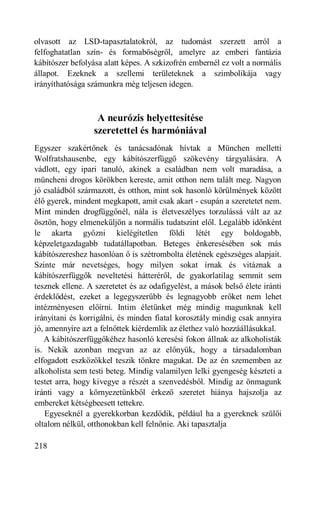 olvasott az LSD-tapasztalatokról, az tudomást szerzett arról a
felfoghatatlan szín- és formabőségről, amelyre az emberi fantázia
kábítószer befolyása alatt képes. A szkizofrén embernél ez volt a normális
állapot. Ezeknek a szellemi területeknek a szimbolikája vagy
irányíthatósága számunkra még teljesen idegen.



                   A neurózis helyettesítése
                  szeretettel és harmóniával
Egyszer szakértőnek és tanácsadónak hívtak a München melletti
Wolfratshausenbe, egy kábítószerfüggő szökevény tárgyalására. A
vádlott, egy ipari tanuló, akinek a családban nem volt maradása, a
müncheni drogos körökben kereste, amit otthon nem talált meg. Nagyon
jó családból származott, és otthon, mint sok hasonló körülmények között
élő gyerek, mindent megkapott, amit csak akart - csupán a szeretetet nem.
Mint minden drogfüggőnél, nála is életveszélyes torzulássá vált az az
ösztön, hogy elmeneküljön a normális tudatszint elől. Legalább időnként
le akarta győzni kielégítetlen földi létét egy boldogabb,
képzeletgazdagabb tudatállapotban. Beteges énkeresésében sok más
kábítószereshez hasonlóan ő is szétrombolta életének egészséges alapjait.
Szinte már nevetséges, hogy milyen sokat írnak és vitáznak a
kábítószerfüggők neveltetési hátteréről, de gyakorlatilag semmit sem
tesznek ellene. A szeretetet és az odafigyelést, a mások belső élete iránti
érdeklődést, ezeket a legegyszerűbb és legnagyobb erőket nem lehet
intézményesen előírni. Intim életünket még mindig magunknak kell
irányítani és korrigálni, és minden fiatal korosztály mindig csak annyira
jó, amennyire azt a felnőttek kiérdemlik az élethez való hozzáállásukkal.
   A kábítószerfüggőkéhez hasonló keresési fokon állnak az alkoholisták
is. Nekik azonban megvan az az előnyük, hogy a társadalomban
elfogadott eszközökkel teszik tönkre magukat. De az én szememben az
alkoholista sem testi beteg. Mindig valamilyen lelki gyengeség készteti a
testet arra, hogy kivegye a részét a szenvedésből. Mindig az önmagunk
iránti vagy a környezetünkből érkező szeretet hiánya hajszolja az
embereket kétségbeesett tettekre.
    Egyeseknél a gyerekkorban kezdődik, például ha a gyereknek szülői
oltalom nélkül, otthonokban kell felnőnie. Aki tapasztalja

218
 