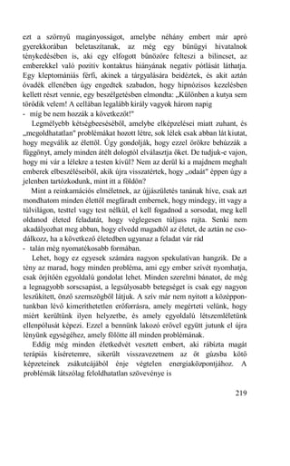 ezt a szörnyű magányosságot, amelybe néhány embert már apró
gyerekkorában beletaszítanak, az még egy bűnügyi hivatalnok
ténykedésében is, aki egy elfogott bűnözőre felteszi a bilincset, az
emberekkel való pozitív kontaktus hiányának negatív pótlását láthatja.
Egy kleptomániás férfi, akinek a tárgyalására beidéztek, és akit aztán
óvadék ellenében úgy engedtek szabadon, hogy hipnózisos kezelésben
kellett részt vennie, egy beszélgetésben elmondta: „Különben a kutya sem
törődik velem! A cellában legalább király vagyok három napig
- míg be nem hozzák a következőt!"
   Legmélyebb kétségbeeséséből, amelybe elképzelései miatt zuhant, és
„megoldhatatlan" problémákat hozott létre, sok lélek csak abban lát kiutat,
hogy megválik az élettől. Úgy gondolják, hogy ezzel örökre behúzzák a
függönyt, amely minden átélt dologtól elválasztja őket. De tudjuk-e vajon,
hogy mi vár a lélekre a testen kívül? Nem az derül ki a majdnem meghalt
emberek elbeszéléseiből, akik újra visszatértek, hogy „odaát" éppen úgy a
jelenben tartózkodunk, mint itt a földön?
   Mint a reinkarnációs elméletnek, az újjászületés tanának híve, csak azt
mondhatom minden élettől megfáradt embernek, hogy mindegy, itt vagy a
túlvilágon, testtel vagy test nélkül, el kell fogadnod a sorsodat, meg kell
oldanod életed feladatát, hogy véglegesen túljuss rajta. Senki nem
akadályozhat meg abban, hogy elvedd magadtól az életet, de aztán ne cso-
dálkozz, ha a következő életedben ugyanaz a feladat vár rád
- talán még nyomatékosabb formában.
   Lehet, hogy ez egyesek számára nagyon spekulatívan hangzik. De a
tény az marad, hogy minden probléma, ami egy ember szívét nyomhatja,
csak őrjítőén egyoldalú gondolat lehet. Minden szerelmi bánatot, de még
a legnagyobb sorscsapást, a legsúlyosabb betegséget is csak egy nagyon
leszűkített, önző szemszögből látjuk. A szív már nem nyitott a középpon-
tunkban lévő kimeríthetetlen erőforrásra, amely megérteti velünk, hogy
miért kerültünk ilyen helyzetbe, és amely egyoldalú létszemléletünk
ellenpólusát képezi. Ezzel a bennünk lakozó erővel együtt jutunk el újra
lényünk egységéhez, amely fölötte áll minden problémának.
    Eddig még minden életkedvét vesztett embert, aki rábízta magát
terápiás kíséretemre, sikerült visszavezetnem az őt gúzsba kötő
képzeteinek zsákutcájából énje végtelen energiaközpontjához. A
problémák látszólag feloldhatatlan szövevénye is

                                                                       219
 