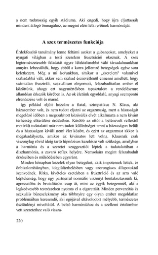 a nem tudatosság egyik stádiuma. Aki engedi, hogy újra eljuttassák
mindent átfogó önmagához, az megint eléri lelki erőinek harmóniáját.



               A szex természetes funkciója
Érdekfeszítő tanulmány lenne feltárni azokat a gubancokat, amelyeket a
nyugati világban a testi szerelem frusztrációi okoznak. A szex
legtermészetesebb feladatát egyre lélektelenebbé váló társadalmunkban
annyira lebecsülték, hogy ebből a korra jellemző betegségek egész sora
keletkezett. Még a mi korunkban, amikor a „szerelem" valamivel
szabadabbá vált, akkor sem szabad észrevétlenül elmenni amellett, hogy
számtalan frusztrált, szexuálisan elnyomott, felszabadítatlan ember él
közöttünk, ahogy ezt nagymértékben tapasztalom a rendelésemre
állandóan érkezők körében is. Az ok életünk egyoldalú, anyagi szempontú
elrendezése volt és marad.
   így például eljött hozzám a fiatal, szimpatikus N. Klaus, aki
házasember volt, és nem tudott eljutni az orgazmusig, mert a házasságát
megelőző időben a megszakított közösülés elvét alkalmazta a nem kívánt
terhesség elkerülése érdekében. Később az ettől a belénevelt reflextől
motivált tudatalatti már nem tudott különbséget tenni a házasságon belüli
és a házasságon kívüli nemi élet között, és ezért az orgazmust akkor is
megakadályozta, amikor az kívánatos lett volna. Klausnak csak
viszonylag rövid ideig tartó hipnózisos kezelésre volt szüksége, amelyben
a harmónia és a szeretet szuggesztiói léptek a tudatalattiban a
diszharmónia, a zavaró reflex helyére. Nemsokára megint felszabadult
érzéseiben és működésében egyaránt.
   Minden hónapban kezelek olyan betegeket, akik impotensek lettek, és
önbizalomhiányban, idegtúlterhelésben vagy szorongásos állapotoktól
szenvednek. Ritka, kivételes esetekben a frusztráció és az arra való
képtelenség, hogy egy partnerral normális viszonyt bontakoztassunk ki,
agresszióba és brutalitásba csap át, mint az egyik betegemnél, aki a
legkedvesebb testrészeken nyomta el a cigarettáit. Minden perverzitás és
szexuális bűncselekmény oka többnyire egy olyan ember megoldatlan
problémáiban keresendő, aki egójával eltávolodott mélyebb, természetes
ösztönlényi mivoltától. A belső harmóniához és a szellemi értelemben
vett szeretethez való vissza-

220
 