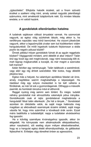 „újjászületés". Elfojtotta hatodik érzékét, azt a finom szövetű
érzéket a szellemi világ iránt, amely sokkal nagyobb jelentőségű
számunkra, mint amekkorát tulajdonítunk neki. Ez minden létezés
eredete, a mi valódi hazánk.



         A gondolatok ellenőrizetlen hatalma
A tudatnak sajátosan változó árnyalatai vannak. Ha szomorúak
vagyunk, az egész világ szürkének látszik, még akkor is, ha
verőfényes napsütés vesz körül bennünket. Ha viszont jókedvűek
vagyunk, akkor a legszörnyűbb zivatar sem tud kizökkenteni vidám
hangulatunkból. De mitől ingadozik tudatunk folytonosan a skála
pozitív és negatív pólusai között?
   Önnek például milyen gondolatok futnak át az agyán reggelizés
közben? Végiggondol mindent, amit délelőtt el akar intézni? Talán
örül egy kicsit egy esti meghívásnak, vagy némi bosszúság tölti el,
mert tegnap megkarcolták a kocsiját, és már megint a szervizbe
kell mennie?
   Aztán felvillan egy reménysugár. Talán találkozik a szerelmével,
vagy aláír egy rég áhított szerződést. Már biztos, hogy délelőtt
jókedve lesz.
   Egész más a helyzet, ha valamilyen aprólékos feladat vár önre,
amely megítélése szerint meghaladhatja a képességeit. Ha
ráadásul még egy súlyos mulasztást is be kell vallania a
főnökének, az már túl sok a gyomoridegeinek. Otthagyja a második
zsemlét, és homlokát ráncolva indul el otthonról.
   Reggel nyolcig még semmi sem történt. És mégis: tudatát
néhány gondolattal már elmozdította valamelyik pólus irányába.
Gondolkozzék csak el rajta: gondolataival meghatározta a
hangulatát! Most talán ellenkezik: „De hát a tények..." Gondolatait
azonban ön ütköztette velük, és saját maga határozta meg
magában az elkövetkező események érzelmi értékét, saját maga
vázolta fel, hogy mire számíthat a következő órák során. Ezzel
máris beállította a tudatalattiját: napja a tudattalan elvárásokhoz
fog igazodni.
   Ha a külvilág személyes kívánságaihoz igazodik, akkor ön
elégedett. Ha környezete nem alkalmazkodik elképzeléseihez,
akkor rosszkedvű, sőt esetleg olyan mélyen elkedvetlenedhet,
hogy ez a hangulat egész életét elhomályosíthatja, és gátlásokat
fejleszthet ki. Erőteljes vágy ébredhet önben az agresszióra,

                                                                23
 