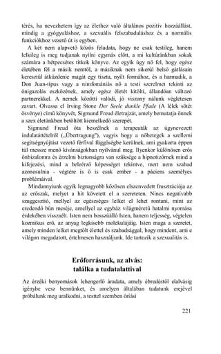 térés, ha nevezhetem így az élethez való általános pozitív hozzáállást,
mindig a gyógyuláshoz, a szexuális felszabaduláshoz és a normális
funkciókhoz vezető út is egyben.
   A két nem alapvető közös feladata, hogy ne csak testileg, hanem
lelkileg is meg tudjanak nyílni egymás előtt, a mi kultúránkban sokak
számára a hétpecsétes titkok könyve. Az egyik úgy nő fel, hogy egész
életében fél a másik nemtől, a másiknak nem sikerül belső gátlásain
keresztül átküzdenie magát egy tiszta, nyílt formához, és a harmadik, a
Don Juan-típus vagy a nimfomániás nő a testi szerelmet tekinti az
önigazolás eszközének, amely egész életét kitölti, állandóan változó
partnerekkel. A nemek közötti valódi, jó viszony nálunk végletesen
zavart. Olvassa el Irving Stone Der Seele dunkle Pfade (A lélek sötét
ösvénye) című könyvét, Sigmund Freud életrajzát, amely bemutatja önnek
a szex életünkben betöltött kiemelkedő szerepét.
   Sigmund Freud óta beszélnek a terapeuták az úgynevezett
indulatáttételről („Übertragung"), vagyis hogy a nőbetegek a szellemi
segítségnyújtást vezető férfival függőségbe kerülnek, ami gyakorta éppen
túl messze menő kívánságokban nyilvánul meg. Ilyenkor különösen erős
önbizalomra és érzelmi biztonságra van szüksége a hipnotizőrnek mind a
kifejezési, mind a beleérző képességet tekintve, mert nem szabad
azonosulnia - végtére is ő is csak ember - a páciens személyes
problémáival.
   Mindannyiunk egyik legnagyobb közösen elszenvedett frusztrációja az
az erőszak, melyet a hit követett el a szereteten. Nincs negatívabb
szuggesztió, mellyel az egészséges lelket el lehet rontani, mint az
eredendő bűn meséje, amellyel az egyház világméretű hatalmi nyomása
érdekében visszaélt. Isten nem bosszúálló Isten, hanem teljesség, végtelen
kozmikus erő, az anyag legkisebb molekulájáig. Isten maga a szeretet,
amely minden lelket megtölt élettel és szabadsággal, hogy mindent, ami e
világon megadatott, értelmesen használjunk. Ide tartozik a szexualitás is.



                     Erőforrásunk, az alvás:
                     találka a tudatalattival
Az érzéki benyomások lehengerlő áradata, amely ébredéstől elalvásig
igénybe vesz bennünket, és amelyen általában tudatunk erejével
próbálunk meg uralkodni, a testtel szemben óriási

                                                                     221
 