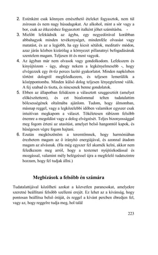 2. Esténként csak könnyen emészthető ételeket fogyasztok, nem túl
     zsírosan és nem nagy húsadagokat. Az alkohol, mint a sör vagy a
     bor, csak az étkezéshez fogyasztott italként jöhet számításba. -
  3. Mielőtt lefeküdnék az ágyba, egy negyedórával korábban
     abbahagyok minden tevékenységet, mindenféle olvasást vagy
     matatást, és az a legjobb, ha egy kicsit sétálok, meditatív módon,
     azaz járás közben kizárólag a környezet pillanatnyi befogadásának
     szentelem magam. Teljesen itt és most vagyok.
  4. Az ágyban már nem olvasok vagy gondolkodom. Lefekszem és
     kinyújtózom - úgy, ahogy nekem a legkényelmesebb -, hogy
     elvégezzek egy öt-tíz perces lazító gyakorlatot. Minden napközben
     történt dologról megfeledkezem, és teljesen lemerülök a
     középpontomba. Minden külső dolog teljesen lényegtelenné válik.
     A fej szabad és tiszta, és nincsenek benne gondolatok.
  5. Ebben az állapotban felidézem a választott szuggesztiót (amelyet
     előkészítettem), és ezt bizalommal telten tudatalattim
     bölcsességének oltalmába ajánlom. Tudom, hogy álmomban,
     másnap reggel, vagy a legközelebbi időben valamikor egyszer csak
     intuitívan megkapom a választ. Tökéletesen rábízom felsőbb
     énemre a megoldást vagy a dolog elvégzését. Teljes bizonyossággal
     meg fogom érteni az utasítást, amelyet belső hangomtól kapok, és
     hűségesen végre fogom hajtani.
  6. Ezután megköszönöm a teremtőmnek, hogy harmóniában
     érezhetem magam az ő irányító energiájával, és azonnal átadom
     magam az alvásnak. (Ha még egyszer fel akarnék kelni, akkor nem
     feledkezem meg arról, hogy a testemet nyújtózkodással és
     mozgással, valamint mély belégzéssel újra a megfelelő tudatszintre
     hozzam, hogy fel tudjak állni.)



            Megbízások a felsőbb én számára
Tudatalattijával közölheti azokat a közvetlen parancsokat, amelyekre
szeretné beállítani felsőbb szellemi erejét. Ez lehet az a kívánság, hogy
pontosan beállítsa belső óráját, és reggel a kívánt percben ébredjen fel,
vagy az, hogy reggelre tudja meg, hol talál

                                                                     223
 