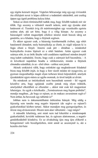 egy régóta keresett tárgyat. Végtelen bölcsessége még egy-egy évtizedek
óta elfelejtett nevet is képes előhívni a tudatalatti raktárából, ami esetleg
éppen egy égető probléma kulcsa lehet.
   Sokan az álom történéseiből tudták meg, hogy felsőbb tudatuk mit vár
tőlük. Egy asszony a válásáról mesélt nekem, amit egy éjszaka alatt
határozott el. Tizenkét évig élt mártíromságban egy veszekedős egoista
uralma alatt, aki azt hitte, hogy ő a világ közepe. Az asszony a
házasságról vallott magasröptű erkölcsi nézetei miatt hosszú ideig azt
gondolta, az a feladata, hogy a férjének segítsen.
   És akkor egyszer csak, a házasság tizenharmadik évében, egy sötét
hatalomról álmodott, mely beárnyékolja az életét, és végül teljesen ki is
fogja oltani a fényét. Amerre csak járt - álmában -, mindenhol
beárnyékolta óvatos lépéseit ez a sötét hatalom. Aztán egyszer csak
szárnya nőtt, és az örök fénybe való csodálatos repüléssel minden árnytól
meg tudott szabadulni. Erezte, hogy csak a szárnyait kell használnia. - A
rá következő napokban beadta a válókeresetet, miután a férjének
elmondta szándékát, és az - első ízben - szóhoz sem jutott.
   Akinek szokásává válik, hogy esténként egy meghatározott feladattal
bízza meg felsőbb énjét, és hogy a fent vázolt módon tér nyugovóra, az
gyorsan megszabadítja magát olyan terhesen kínzó képzetektől, amelyek
éjszakánként egyre-másra az agyba osonnak, és távol tartják az alvást.
   Ha mindezek az intézkedések nem használnak semmit - fel vagyok
készülve arra, hogy egójának eszébe jutnak még olyan trükkök,
amelyekkel elkerülheti az ellazulást -, akkor már csak két magyarázat
lehetséges. Az egyik a kételkedés. „Természetesen meg fogom próbálni",
mondja magában, „de hogy ez rajtam, az én makacs zavaraimon segít-e?
Nem árthat, ha beveszek egy tablettát is!"
   Jobban nem is dokumentálhatná önbizalma hiányát. Még eddig a
fejezetig sem tanulta meg negatív képzeteit (de segít-e ez rajtam?)
gyakorlatokkal kézben tartani. Akkor maradjon meg gyengeségeiben, és
őrizze meg alvászavarait. Hiszen nem akar változtatni - vagy mégis?
   A második lehetőség, ami miatt nem tud kikerülni a mindennapok
gyakorlatából, kevésbé tudatosan hat, és egészen alattomosan, a negatív
gondolkodásból kiindulva. Ez az elvakultság újra meg újra előkerül a
betegeimmel való beszélgetésben, mint annál az asszonynál is, aki a
kezelés első hete

224
 