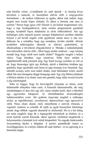 után közölte velem: „Csinálhatok én, amit akarok - és tényleg híven
követtem a tanácsát, és használtam elalvás előtt a szug-gesztiós
formulámat -, de amikor lefekszem az ágyba, akkor már tudom, hogy
megint nem leszek képes elaludni. És akkor a formula már nem ér
semmit." Persze hogy igaza volt! Először is azt kellett megértetnem vele,
hogy a régi beidegződésével, mely szintén programozott gondolati
energia, kezdettől fogva aláaknázta az alvás előkészületeit. Aki egy
különleges célra irányuló pozitív energia felépítésével szemben előtérbe
helyezi a jól bevált negatív erők együttesét, annak nincs is oka cso-
dálkozni, ha a szándéka, hogy úgy mondjam, rövidre záródik. Akinek
kezdetben nehézségeket okoznak az elalvási gyakorlatok, az
alkalmazhatja a következő előgyakorlatot is. Mondja a tudatalattijának
laza helyzetben elalvás előtt: „Most hagyj aludni rendesen - vagy tényleg
mondd meg, hogy mitől nem tudok aludni!" Reggelre megjön a helyes
válasz. Vagy álmában, vagy intuitívan. Néha ilyen módon a
legkülönösebb okok jelennek meg. Egy fiatal özvegy esetében az volt az
ok, hogy házasságot ígért egy férfinak, akiről a háttérben titokban úgy
gondolta, hogy egyáltalán nem lenne jó apja tizenegy éves lányának. Egy
idősebb asszony azért nem tudott aludni, mert bűntudatot érzett, amiért
elhalt fiát nem támogatta eléggé betegsége alatt. Egy cég főkönyvelőjének
a félelem rabolta el az álmát, mert arra gondolt, hogy talán rosszul kezelte
a cég számítógépét.
   Soha ne higgye, hogy ha becsvágyból elnyomja az álmot, azzal
különösebb előnyökre tehet szert. A kimerült teherautósofőr, aki még
mindenképpen el akar érni egy célt, olyan zónába kerül, ahol a túlterhelt
agy egyszerűen kikapcsol. Az ellenállhatatlan alvásszükséglet
tudatzavarokhoz vezet. Aki gyakran megvonja magától a szükséges
alvást, az ingerlékennyé, szeszélyessé, depresszióssá vagy agresszívvá
válik. Nincs olyan akarat, mely irányíthatná a szervek ritmusát, a
vegetatív rendszer az erősebb. Itt rejlik az egyik bizonyítási lehetősége
annak, hogy többek vagyunk akaratnál és értelemnél. Ha ez a két dolog
azt tartja magáról, hogy ők a legnagyobb tekintélyek az életben, és a
testet kedvük szerint kínozzák, akkor egészen váratlanul megérkezik a
helyreutasítás a bennünk levő valódi központból. Ne engedje funkcionális
összeomlásig fajulni a dolgokat. A pozitív gondolkodó ismeri az
összefüggéseket, és a helyes oldalra áll saját létében - ez az egészség és a
harmónia alapja.

                                                                       225
 