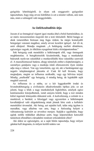 gyógyítás lehetőségéről, és olyan sok szuggesztív gyógyulást
tapasztaltam, hogy még orvosi körökben is ezt a nézetet vallom, ami nem
más, mint a valóságról való meggyőződés.



                     Az önfelszabadítás útja
Jusson el az önmagával végzett igazi munka által a belső harmóniához, és
az máris messzemenően megvédi önt a testi törésektől. Belső hangja az
okok ismeretében biztosan meg fogja védeni, ha mégis komolyabb
betegséget vonzaná magához, amely orvosi kezelést igényel. Azt éli át,
amit elképzel. Mondja magának: „A boldogság mellett döntöttem,
egészséges vagyok, és tökéletes nyugalmat lelek a középpontomban."
   Sok betegség csak menekülés a hétköznapok elől, vagy önmagunk
megbüntetése. A betegbiztosítók kiszámították, hogy a munkahelyi
balesetek nyolcvan százalékát a munkavállalók húsz százaléka szenvedi
el. A mazochizmussal határos, ahogy némelyik ember a képtelenségére, a
személyes gondjaira vagy a munkája iránti ellenszenvére ilyen módon
adja meg a választ. Van egy ismerősöm, egy nő, aki a barátságomat egy
negatív tulajdonságával játszotta el. Csak fel kell hívnom, hogy
megtudjam, megint az influenza uralkodik, vagy egy bélvírus terjed.
Mindig „uralkodik" egy betegség, ő mindig beteg, de leginkább saját
magától szenved.
   Az influenza és a nátha, ez a két leggyakoribb irodai és
hivatalnokbetegség a civilizációs elkedvetlenedés tipikus jele; ez azt
jelenti, hogy a lélek a nagy munkahelyek légkörében, amelyek egész
kontinensekre kiterjedhetnek, ismét annyira kiürül, hogy a test minden
külső ingernek könnyedén áldozatul esik. A kedvetlenség, a csömör és a
munkával, a baráttal, a feleséggel vagy egyszerűen a hétköznapok
kavalkádjával való elégedetlenség miatt jönnek létre ezek a kollektív
menekülési útvonalak. Aki beteg, azt sajnálni kell, talán még ágyban is
maradhat, vagy alkalma van arra, hogy a futószalag helyett a
változatosság kedvéért az orvoshoz menjen. Sejtjük-e egyáltalán, hogy
egónk miféle trükköket alkalmaz azért, hogy képzeteinken keresztül
tanúsítson ellenállást a társadalmi rendszer erőszaktétele ellen?
   Aki áldoz az egészségére, az a saját bőrén tapasztalja, hogy milyen
gátakat kell átugrania, és milyen kerülő utakra van

228
 