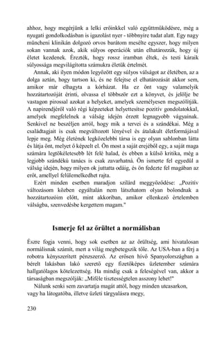 ahhoz, hogy megérjünk a lelki erőinkkel való együttműködésre, még a
nyugati gondolkodásban is igazolást nyer - többnyire tudat alatt. Egy nagy
müncheni klinikán dolgozó orvos barátom mesélte egyszer, hogy milyen
sokan vannak azok, akik súlyos operációk után elhatározzák, hogy új
életet kezdenek. Érezték, hogy rossz iramban éltek, és testi káraik
súlyossága megvilágította számukra életük értelmét.
   Annak, aki ilyen módon legyőzött egy súlyos válságot az életében, az a
dolga aztán, hogy tartson ki, és ne felejtse el elhatározását akkor sem,
amikor már elhagyta a kórházat. Ha ez önt vagy valamelyik
hozzátartozóját érinti, olvassa el többször ezt a könyvet, és jelölje be
vastagon pirossal azokat a helyeket, amelyek személyesen megszólítják.
A napirendjéről való régi képzeteket helyettesítse pozitív gondolatokkal,
amelyek megfelelnek a válság idején érzett legnagyobb vágyainak.
Senkivel ne beszéljen arról, hogy mik a tervei és a szándékai. Még a
családtagjait is csak megváltozott lényével és átalakult életformájával
lepje meg. Még életének legközelebbi társa is egy olyan sablonban látta
és látja önt, melyet ő képzelt el. Ön most a saját erejéből egy, a saját maga
számára legtökéletesebb lét felé halad, és ebben a külső kritika, még a
legjobb szándékú tanács is csak zavarhatná. Ön ismerte fel egyedül a
válság idején, hogy milyen ok juttatta odáig, és ön fedezte fel magában az
erőt, amellyel felülemelkedhet rajta.
   Ezért minden esetben maradjon szilárd meggyőződése: „Pozitív
változásom közben egyáltalán nem látszhatom olyan bolondnak a
hozzátartozóim előtt, mint akkoriban, amikor ellenkező értelemben
válságba, szenvedésbe kergettem magam."



           Ismerje fel az őrültet a normálisban
Észre fogja venni, hogy sok esetben az az őrültség, ami hivatalosan
normálisnak számít, mert a világ megbetegszik tőle. Az USA-ban a férj a
robotra kényszerített pénzszerző. Az erősen hívő Spanyolországban a
bérelt lakásban lakó szerető egy fizetőképes üzletember számára
hallgatólagos kötelezettség. Ha mindig csak a feleségével van, akkor a
társaságban megszólják: „Miféle tisztességtelen asszony lehet!"
   Nálunk senki sem zavartatja magát attól, hogy minden utcasarkon,
vagy ha látogatóba, illetve üzleti tárgyalásra megy,

230
 