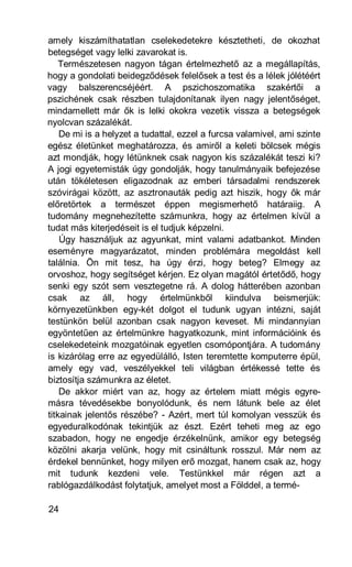 amely kiszámíthatatlan cselekedetekre késztetheti, de okozhat
betegséget vagy lelki zavarokat is.
    Természetesen nagyon tágan értelmezhető az a megállapítás,
hogy a gondolati beidegződések felelősek a test és a lélek jólétéért
vagy balszerencséjéért. A pszichoszomatika szakértői a
pszichének csak részben tulajdonítanak ilyen nagy jelentőséget,
mindamellett már ők is lelki okokra vezetik vissza a betegségek
nyolcvan százalékát.
    De mi is a helyzet a tudattal, ezzel a furcsa valamivel, ami szinte
egész életünket meghatározza, és amiről a keleti bölcsek mégis
azt mondják, hogy létünknek csak nagyon kis százalékát teszi ki?
A jogi egyetemisták úgy gondolják, hogy tanulmányaik befejezése
után tökéletesen eligazodnak az emberi társadalmi rendszerek
szóvirágai között, az asztronauták pedig azt hiszik, hogy ők már
előretörtek a természet éppen megismerhető határaiig. A
tudomány megnehezítette számunkra, hogy az értelmen kívül a
tudat más kiterjedéseit is el tudjuk képzelni.
    Úgy használjuk az agyunkat, mint valami adatbankot. Minden
eseményre magyarázatot, minden problémára megoldást kell
találnia. Ön mit tesz, ha úgy érzi, hogy beteg? Elmegy az
orvoshoz, hogy segítséget kérjen. Ez olyan magától értetődő, hogy
senki egy szót sem vesztegetne rá. A dolog hátterében azonban
csak az áll, hogy értelmünkből kiindulva beismerjük:
környezetünkben egy-két dolgot el tudunk ugyan intézni, saját
testünkön belül azonban csak nagyon keveset. Mi mindannyian
egyöntetűen az értelmünkre hagyatkozunk, mint információink és
cselekedeteink mozgatóinak egyetlen csomópontjára. A tudomány
is kizárólag erre az egyedülálló, Isten teremtette komputerre épül,
amely egy vad, veszélyekkel teli világban értékessé tette és
biztosítja számunkra az életet.
    De akkor miért van az, hogy az értelem miatt mégis egyre-
másra tévedésekbe bonyolódunk, és nem látunk bele az élet
titkainak jelentős részébe? - Azért, mert túl komolyan vesszük és
egyeduralkodónak tekintjük az észt. Ezért teheti meg az ego
szabadon, hogy ne engedje érzékelnünk, amikor egy betegség
közölni akarja velünk, hogy mit csináltunk rosszul. Már nem az
érdekel bennünket, hogy milyen erő mozgat, hanem csak az, hogy
mit tudunk kezdeni vele. Testünkkel már régen azt a
rablógazdálkodást folytatjuk, amelyet most a Földdel, a termé-

24
 