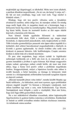 megkínálják egy idegméreggel, az alkohollal. Mióta nem iszom alkoholt,
a partikon állandóan megszólítanak: „Na mi van, tán beteg? A mája, mi? -
De hát ezt nem csinálhatja, hogy csak vizet iszik. Vagy máshol is
hibádzik valami..."
   Mindegy, hogy mit tesz pozitív változása során a társadalom
elvárásaival szemben, nehéz dolga lesz, de maradjon szilárd. Én mindig
maga mellé fogok állni, és megadom önnek azt a biztonságot, hogy a
környezete hozzá fog szokni új személyiségéhez. Még jelentős hasznot is
fog húzni belőle, hiszen ön mostantól kezdve az élet napos oldalát
képviseli, a harmónia erőit fokozza.
   Nem könnyű feladat egyáltalán felismerni és tudatosítani
szenvedéseink lelki okait. Eljött a rendelésemre egy magas rangú
hivatalnok, és depresszióról panaszkodott, mely megkeserítette az életét.
Több évtizedes gyomorfekélyes panaszok után éppen akkor engedték ki a
kórházból, ahol sebészi beavatkozással megszabadították a fekélytől, és
kivették a gyomra egyharmadát. Az elmúlt években soha senki nem
kérdezett rá panaszai hátterére, lelki beállítottságára. Csupán sorozatos
kúrákat és diétát írtak elő a tünetek kezelésére.
   Öt perc alatt megtudtam, hogy milyen családi és foglalkozási
nehézségek korlátozták ezt a férfit sok éven át, és roncsolnák szét a
gyomra maradékát a jövőben is egész biztosan. Két hónapi szuggesztiós
terápia szabad, egészséges embert csinált belőle, aki most már értett
ahhoz, hogy a benne lévő pozitív erőket a problémái megoldására
fordítsa. Szuggesztiójának, melyet a hipnózisos kezelés után otthon is
tovább használt, a belső harmónia, az önmaga és környezete iránti
szeretet és a középpontjának erőforrásában keresendő nyugalom képezte
az alapvető vonásait.
   „Bárcsak hamarabb jöttem volna önhöz", mondta később Murphy egy
baráti találkozón. „Az önbizalom, amit most nyertem, egyes problémákat
teljesen magától megold." Ez biztosan a feleségére vonatkozott, mert
otthon korábban úgy ment a sora, mint Szókratésznek. Úgy látszott,
Xantippéjének most kifogták a szelet a vitorlájából. Most már biztos,
hogy nem fogja többé gyomorfekély kínozni.
    Ha a test működésével állandóan visszaélnek, akkor legkeményebb
figyelmeztetése és gyakran halálos reakciója a szívinfarktus. Kialakulását
és hatását az utóbbi évtizedben minden médium részletesen ismertette.
Az infarktusok száma azonban

                                                                     231
 