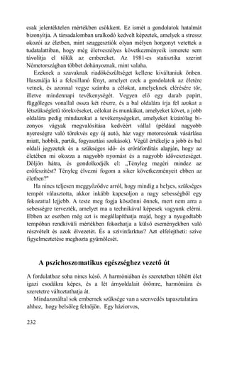 csak jelentéktelen mértékben csökkent. Ez ismét a gondolatok hatalmát
bizonyítja. A társadalomban uralkodó kedvelt képzetek, amelyek a stressz
okozói az életben, mint szuggesztiók olyan mélyen horgonyt vetettek a
tudatalattiban, hogy még életveszélyes következményeik ismerete sem
távolítja el tőlük az embereket. Az 1981-es statisztika szerint
Németországban többet dohányoznak, mint valaha.
    Ezeknek a szavaknak riadókészültséget kellene kiváltaniuk önben.
Használja ki a felcsillanó fényt, amelyet ezek a gondolatok az életére
vetnek, és azonnal vegye számba a célokat, amelyeknek elérésére tör,
illetve mindennapi tevékenységét. Vegyen elő egy darab papírt,
függőleges vonallal ossza két részre, és a bal oldalára írja fel azokat a
létszükségletű törekvéseket, célokat és munkákat, amelyeket követ, a jobb
oldalára pedig mindazokat a tevékenységeket, amelyeket kizárólag bi-
zonyos vágyak megvalósítása kedvéért vállal (például nagyobb
nyereségre való törekvés egy új autó, ház vagy motorcsónak vásárlása
miatt, hobbik, partik, fogyasztási szokások). Végül értékelje a jobb és bal
oldali jegyzetek és a szükséges idő- és erőráfordítás alapján, hogy az
életében mi okozza a nagyobb nyomást és a nagyobb időveszteséget.
Dőljön hátra, és gondolkodjék el: „Tényleg megéri mindez az
erőfeszítést? Tényleg élvezni fogom a siker következményeit ebben az
életben?"
    Ha nincs teljesen meggyőződve arról, hogy mindig a helyes, szükséges
tempót választotta, akkor inkább kapcsoljon a nagy sebességből egy
fokozattal lejjebb. A teste meg fogja köszönni önnek, mert nem arra a
sebességre tervezték, amelyet ma a technikával képesek vagyunk elérni.
Ebben az esetben még azt is megállapíthatja majd, hogy a nyugodtabb
tempóban rendkívüli mértékben fokozhatja a külső eseményekben való
részvételt és azok élvezetét. És a szívinfarktus? Azt elfelejtheti: szíve
figyelmeztetése meghozta gyümölcsét.



      A pszichoszomatikus egészséghez vezető út
A fordulathoz soha nincs késő. A harmóniában és szeretetben töltött élet
igazi csodákra képes, és a lét árnyoldalait örömre, harmóniára és
szeretetre változtathatja át.
   Mindazonáltal sok embernek szüksége van a szenvedés tapasztalatára
ahhoz, hogy belsőleg felnőjön. Egy háziorvos,

232
 
