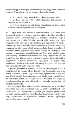 prédikátor vagy pszichológus sem lenne képes arra, hogy előbb változásra
késztesse. Vizsgálja meg magát, hogy melyik típusba tartozik:

     Az 1. típus fejjel megy a falnak, ha az elképzelése parancsolja.
     A 2. típus egy jó ötlet várható hasznába belekalkulálja a
  megvalósítás kockázatait is.
     A 3. típus teljesen az intuíciójára hagyatkozik. A dolog iránti
  érzékétől vezettetve gondolkodik és cselekszik.

Az 1. típus nem tanul semmit a tapasztalataiból; a 2. típust azok
óvatosabbá teszik; a 3. típus az egyetlen, akinek sikerülhet elkerülni a
tévedések összes következményeit. A keringési kollapszus vagy a
szívinfarktus nem taszítja félelembe. Az csak tévhit, hogy a testet ilyen
betegségek után már csak kímélő módban lehet üzemeltetni. A Fekete-
erdőben egy infarktusrehabilitációs szanatórium a klinikáról elbocsátott
betegekkel az első napon rövid tornagyakorlattal kezdi a kezelést. A
következő napon egyperces erdei futásra szólítja fel a betegeket, amit
naponta egy-egy perccel hosszabbítanak meg. Négy héttel később minden
volt szívbeteg - harminctól hetvennyolc éves korig - naponta fél órát fut
az erdőben. Aki közben még a tudatalattija negatív berögződéseitől is
megszabadul a pozitív gondolkodás segítségével, és hagyja, hogy
gondolatait a jövőben létáramának bölcsessége irányítsa, azaz infarktus
után egészségesebb életet élhet, mint előtte.
   A pozitív gondolkodás azonban különös következménnyel is jár. A
betegségekről és minden olyan dologról való beszélgetés, amely az
embert korábban, közben vagy utána még foglalkoztatta, a szellemi
szemétkosárba való. Tegyen úgy, mint én a mindig beteg ismerősömmel:
ne telefonáljon többet, és ne figyeljen oda! Különben csak olyan új,
negatív energiához jut, mely a képzetek régi közegébe tartozik, és a régi
bajokat csak elnyújtja.
   Aki betegségről kezd nekem beszélni társaságban, az a következő
pillanatban már csak a hátamat látja. A pozitív gondolkodók nem
részvétlenek, csak megsüketültek a gyengeség és a tagadás gondolatainak
terjesztői számára. Attól, hogy elfordulunk, még senki sem foghatja ránk,
hogy érzéketlenek és részvétlenek volnánk. Elvárná egészséges
partnerétől a vacsoraasztalnál,

                                                                     233
 