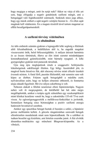 hogy megigya a mérget, amit ön nyújt neki? Akkor ne várja el tőle azt
sem, hogy elfogadja a negatív gondolatok szellemi mérgét, ami a
betegséggel való foglalkozásból származik. Senkinek nincs joga ahhoz,
hogy egy másik embert a saját negatív szintjére húzzon le. - Ez ellen saját
magának kell védekeznie. Én a magam részéről távol tartom magamat az
efféle beszélgetőpartnerektől.



              A szellemi törvény védelmében
                        és oltalmában
Az idős emberek számára gyakran a legnagyobb lelki segítség a félelmek
alóli felszabadításuk, a halálfélelem alól is, ha engedik magukat
visszavezetni örök, belső bölcsességükhöz. A mélyen átérzett harmónia
és az összes történések, illetve az élet iránti szeretet mindenképpen
kimondhatatlanul gyümölcsözőbb, mint bármely nyugtató. A lelki
gyengeséghez gyakran testi panaszok társulnak.
   Újra meg újra meglepetések érnek a szuggesztív befolyásolás
lehetőségeinek sokféleségét illetően. Egy hölgy Ausztriából jött, és
magával hozta húszéves fiát, akit alacsony növése miatt először tizenkét
évesnek néztem. A fiatal férfi, pusztán félelemből, már semmire sem volt
képes az életben. Folyton egyik betegségből a másikba esett;
nyilvánvalóan azért, hogy ne kelljen elmennie otthonról, és fenntartsa
anyja odaadó figyelmét. Hét éve súlyos cukorbeteg is volt.
   Nehezen alakult a félelmi neurózisai elleni hipnózisterápia. Nagyon
nehéz volt őt megnyugtatni, de körülbelül hat hét után mégis
megállapították, amikor a terápia egyik szünetében egy vesekomplikáció
miatt klinikai kezelésre vonult be, hogy a cukorértéke 135-ről 75-re esett
vissza. Az egészségszuggesztiók a mellékvese-funkciókat is javították.
Semmilyen betegség sincs biztonságban a pozitív szellemi energia
határozott bevetésével szemben.
   Amikor egy spasztikus beteget hoztak el hozzám a szülei, a hipnózist
persze mellőznöm kellett. A görcsös rángatózásban szenvedő betegek
ellenőrizetlen mozdulataik miatt nem hipnotizálhatok. De a szülőket rá
tudtam beszélni egy kísérletre, ami hirtelen eszembe jutott. A fiút elvittük
dinamikus meditációra egy müncheni Bhagwan-központba. Az a
vibráció,

234
 