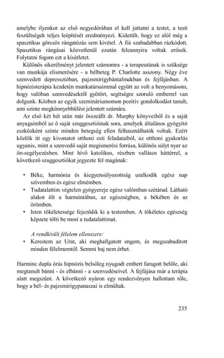 amelybe ilyenkor az első negyedórában el kell juttatni a testet, a testi
feszültségek teljes leépítését eredményezi. Kiderült, hogy ez alól még a
spasztikus görcsös rángatózás sem kivétel. A fiú szabadabban rázkódott.
Spasztikus rángásai közvetlenül ezután feleannyira voltak erősek.
Folytatni fogom ezt a kísérletet.
   Különös sikerélményt jelentett számomra - a terapeutának is szüksége
van munkája elismerésére - a bélbeteg P. Charlotte asszony. Négy éve
szenvedett depresszióban, pajzsmirigybántalmakban és fejfájásban. A
hipnózisterápia kezdetén munkatársaimmal együtt az volt a benyomásom,
hogy valóban szenvedésektől gyötört, segítségre szoruló emberrel van
dolgunk. Közben az egyik szemináriumomon pozitív gondolkodást tanult,
ami szinte megkönnyebbülést jelentett számára.
   Az első két hét után már összeállt dr. Murphy könyveiből és a saját
anyagaimból az ő saját szuggesztióinak sora, amelyek általános gyógyító
eszközként szinte minden betegség ellen felhasználhatók voltak. Ezért
közlök itt egy kivonatot otthoni esti feladataiból, az otthoni gyakorlás
ugyanis, mint a szenvedő saját megismerési forrása, különös súlyt nyer az
ön-segélyezésben. Mint hívő katolikus, részben vallásos háttérrel, a
következő szuggesztiókat jegyezte fel magának:

  • Béke, harmónia és kiegyensúlyozottság uralkodik egész nap
    szívemben és egész elmémben.
  • Tudatalattim végtelen gyógyereje egész valómban szétárad. Látható
    alakot ölt a harmóniában, az egészségben, a békében és az
    örömben.
  • Isten tökéletessége fejeződik ki a testemben. A tökéletes egészség
    képzete tölti be most a tudatalattimat.

    A rendkívüli félelem ellenszere:
  • Kerestem az Urat, aki meghallgatott engem, és megszabadított
    minden félelmemtől. Semmi baj nem érhet.

Harminc dupla órás hipnózis belsőleg nyugodt embert faragott belőle, aki
megtanult bánni - és elbánni - a szenvedéseivel. A fejfájása már a terápia
alatt megszűnt. A következő nyáron egy rendezvényen hallottam tőle,
hogy a bél- és pajzsmirigypanaszai is elmúltak.


                                                                      235
 
