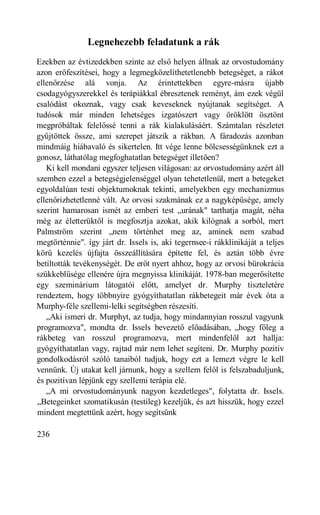 Legnehezebb feladatunk a rák
Ezekben az évtizedekben szinte az első helyen állnak az orvostudomány
azon erőfeszítései, hogy a legmegközelíthetetlenebb betegséget, a rákot
ellenőrzése alá vonja. Az érintettekben egyre-másra újabb
csodagyógyszerekkel és terápiákkal ébresztenek reményt, ám ezek végül
csalódást okoznak, vagy csak keveseknek nyújtanak segítséget. A
tudósok már minden lehetséges izgatószert vagy öröklött ösztönt
megpróbáltak felelőssé tenni a rák kialakulásáért. Számtalan részletet
gyűjtöttek össze, ami szerepet játszik a rákban. A fáradozás azonban
mindmáig hiábavaló és sikertelen. Itt vége lenne bölcsességünknek ezt a
gonosz, láthatólag megfoghatatlan betegséget illetően?
   Ki kell mondani egyszer teljesen világosan: az orvostudomány azért áll
szemben ezzel a betegségjelenséggel olyan tehetetlenül, mert a betegeket
egyoldalúan testi objektumoknak tekinti, amelyekben egy mechanizmus
ellenőrizhetetlenné vált. Az orvosi szakmának ez a nagyképűsége, amely
szerint hamarosan ismét az emberi test „urának" tarthatja magát, néha
még az életterüktől is megfosztja azokat, akik kilógnak a sorból, mert
Palmström szerint „nem történhet meg az, aminek nem szabad
megtörténnie". így járt dr. Issels is, aki tegernsee-i rákklinikáját a teljes
körű kezelés újfajta összeállítására építette fel, és aztán több évre
betiltották tevékenységét. De erőt nyert ahhoz, hogy az orvosi bürokrácia
szűkkeblűsége ellenére újra megnyissa klinikáját. 1978-ban megerősítette
egy szeminárium látogatói előtt, amelyet dr. Murphy tiszteletére
rendeztem, hogy többnyire gyógyíthatatlan rákbetegeit már évek óta a
Murphy-féle szellemi-lelki segítségben részesíti.
   „Aki ismeri dr. Murphyt, az tudja, hogy mindannyian rosszul vagyunk
programozva", mondta dr. Issels bevezető előadásában, „hogy főleg a
rákbeteg van rosszul programozva, mert mindenfelől azt hallja:
gyógyíthatatlan vagy, rajtad már nem lehet segíteni. Dr. Murphy pozitív
gondolkodásról szóló tanaiból tudjuk, hogy ezt a lemezt végre le kell
vennünk. Új utakat kell járnunk, hogy a szellem felől is felszabaduljunk,
és pozitívan lépjünk egy szellemi terápia elé.
   „A mi orvostudományunk nagyon kezdetleges", folytatta dr. Issels.
„Betegeinket szomatikusán (testileg) kezeljük, és azt hisszük, hogy ezzel
mindent megtettünk azért, hogy segítsünk

236
 