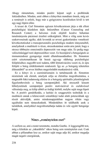Ahogy rámutattam, minden pozitív képzet segít a problémák
leküzdésében. Minden, amit ebben a könyvben mondtam önnek, még azt
a reményét is erősíti, hogy már a gyógyszeres kezeléseken kívül is tett
egy nagy lépést előre.
   A texasi dr. Carl Simonton egészen következetesen járja a rák elleni
pszichológiai küzdelem útját. Intézetében (Cancer Counseling and
Research Center) a hetvenes évek elejétől kezdve behatóan
tanulmányozta páciensei érzelmi szükségleteit. Mint a világ azon kevés
szakorvosainak egyike, akik levonták az orvosi gyakorlatukra vonatkozó
következtetéseket a transzperszonális pszichológia modern irányzataiból,
amelyeknek a meditáció is része, stresszkutatásai során arra jutott, hogy a
stressz többnyire emocionális depressziót von maga után. Ez pedig nagy
valószínűséggel testi depresszióhoz vezet. Ez hozzájárul a betegségnek az
immunrendszer gyengesége miatti elhatalmasodásához. Dr. Simonton
ezért szisztematikusan lát hozzá egy-egy rákbeteg pszichológiai
felépítéséhez; nagyobb testi tudatra, több létmotivációra vezeti rá, és újra
felépíti a beteg értékfenntartó rendszerét. Így az „a betegség tehetetlen
áldozatából" az orvos hitében megerősödött munkatársává válik.
   Ez a könyv és a szemináriumaim is tartalmazzák dr. Simonton
nézeteinek sok elemét, amelyek célja az életstílus megváltoztatása, a
magasabb fokú tudatosság elérése és a betegség spirituális jelentőségének
figyelembevétele a beteg szempontjából. Aki stressztől kínzott
léthelyzetének szempontjait pozitív motivációval és cselekvéssel
változtatja meg, az kilép abból az ördögi körből, melybe saját maga lépett
be. A pozitív gondolkodás, a lazítási és szuggesztiós technikák és a
meditáció annak a kilencvenöt százaléknyi tudat alatti potenciálnak egy
részét aktiválják, amire mindennapjainkban nagyon ritkán vagy
egyáltalán nem támaszkodunk. Mindenkiben itt találhatók azok a
tartalékok, amelyekkel megváltoztathatja tudata és vele együtt betegsége
képét.



                   Nincs „reménytelen eset”
A szellem az, ami a testet teremtette, mondta Goethe. A leggyengébb test,
még a klinikán az „inkurábilis" rákos beteg sem reménytelen eset. Csak
abban a pillanatban lesz az, amikor saját maga adja fel, amikor megadja
magát negatív energiáinak,

238
 