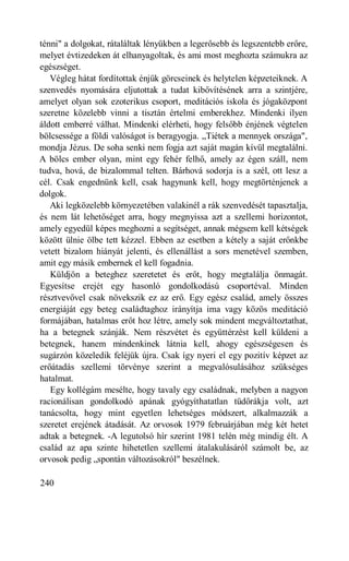 ténni" a dolgokat, rátaláltak lényükben a legerősebb és legszentebb erőre,
melyet évtizedeken át elhanyagoltak, és ami most meghozta számukra az
egészséget.
   Végleg hátat fordítottak énjük görcseinek és helytelen képzeteiknek. A
szenvedés nyomására eljutottak a tudat kibővítésének arra a szintjére,
amelyet olyan sok ezoterikus csoport, meditációs iskola és jógaközpont
szeretne közelebb vinni a tisztán értelmi emberekhez. Mindenki ilyen
áldott emberré válhat. Mindenki elérheti, hogy felsőbb énjének végtelen
bölcsessége a földi valóságot is beragyogja. „Tiétek a mennyek országa",
mondja Jézus. De soha senki nem fogja azt saját magán kívül megtalálni.
A bölcs ember olyan, mint egy fehér felhő, amely az égen száll, nem
tudva, hová, de bizalommal telten. Bárhová sodorja is a szél, ott lesz a
cél. Csak engednünk kell, csak hagynunk kell, hogy megtörténjenek a
dolgok.
   Aki legközelebb környezetében valakinél a rák szenvedését tapasztalja,
és nem lát lehetőséget arra, hogy megnyissa azt a szellemi horizontot,
amely egyedül képes meghozni a segítséget, annak mégsem kell kétségek
között ülnie ölbe tett kézzel. Ebben az esetben a kétely a saját erőnkbe
vetett bizalom hiányát jelenti, és ellenállást a sors menetével szemben,
amit egy másik embernek el kell fogadnia.
   Küldjön a beteghez szeretetet és erőt, hogy megtalálja önmagát.
Egyesítse erejét egy hasonló gondolkodású csoportéval. Minden
résztvevővel csak növekszik ez az erő. Egy egész család, amely összes
energiáját egy beteg családtaghoz irányítja ima vagy közös meditáció
formájában, hatalmas erőt hoz létre, amely sok mindent megváltoztathat,
ha a betegnek szánják. Nem részvétet és együttérzést kell küldeni a
betegnek, hanem mindenkinek látnia kell, ahogy egészségesen és
sugárzón közeledik feléjük újra. Csak így nyeri el egy pozitív képzet az
erőátadás szellemi törvénye szerint a megvalósulásához szükséges
hatalmat.
   Egy kollégám mesélte, hogy tavaly egy családnak, melyben a nagyon
racionálisan gondolkodó apának gyógyíthatatlan tüdőrákja volt, azt
tanácsolta, hogy mint egyetlen lehetséges módszert, alkalmazzák a
szeretet erejének átadását. Az orvosok 1979 februárjában még két hetet
adtak a betegnek. -A legutolsó hír szerint 1981 telén még mindig élt. A
család az apa szinte hihetetlen szellemi átalakulásáról számolt be, az
orvosok pedig „spontán változásokról" beszélnek.

240
 