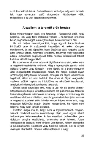szeti kincsekkel űzünk. Embertársaink többsége még nem ismerte
fel, hogy zavarosan zajló világunkban létkérdéssé válik,
megtaláljuk-e az utat tudattalan énünkhöz.



           A szellem: a teremtő erők forrása
Élete mindenképpen csak jóra fordulhat - függetlenül attól, hogy
szakmai, lelki vagy testi problémái vannak -, ha felfedezi erejének
belső, legősibb magját, és megtanul újra belőle kiindulva élni.
   Ha azt halljuk neurológusoktól, hogy agyunk kapacitásának
körülbelül csak öt százalékát használjuk ki, akkor könnyen
elcsábulunk, és azt képzeljük, hogy életünket csak nagyobb tudás
által tehetjük jobbá. Nagyobb terjedelmű tananyag vagy ügyesebb
edzési módszerek segítségével talán néhány százalékkal többet
tudnánk aktiválni agyunkból.
   Ha az értelmet akarjuk tudatunk tágítására használni, akkor nem
a megfelelő eszközhöz nyúltunk. Még a legnagyobb zsenik - mint
például Goethe vagy Einstein - sem lépték túl a pszichológusok
által megállapított ötszázalékos határt. Ha mégis sikerült olyan
szélességig kitágítaniuk tudatukat, amelyről mi aligha alkothatunk
fogalmat, akkor ezt nem tudatuk által érték el. Olyan magasabb
szellemi erőktől kapták az intuícióhoz az alkotóerő impulzusait,
amelyek mindannyiunkban benne lakoznak.
   Önnek sincs szüksége arra, hogy a „de hát ők zsenik voltak!"
kifogása mögé bújjék. A tudatunkon túlra tett pszichológiai-filozófiai
kirándulás jelentős felismerése az a tény, amelyet az imént egy kis
mellékmondatban említettem, azaz hogy mindenkiben jelen vannak
a magasabb szellemi erők. Minden ember képes lenne arra, hogy
magasan felülmúlja tisztán értelmi képességeit, ha végre nem
hagyná, hogy azok tartsák pórázon.
   Einstein maga írta le, hogy nem a legkülönbözőbb megfon-
tolások rendkívül alapos kombinációja útján jutott egyes úttörő
tudományos felismerésekre. A természettani problémákat gon-
dolatban annyira leszűkítette, amennyire csak lehetett. Aztán
elfelejtette az egészet, nem törődött vele többet, hanem átengedte
a tudatalattijának. Napokkal vagy hetekkel később, sőt ez olykor
évekig is eltarthatott, hirtelen feltámadt benne a nagy

                                                                   25
 