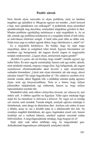 Pozitív zárszó
Nem létezik olyan szenvedés és olyan probléma, mely ne hordana
magában egy ajándékot is. Bhagwan egyszer azt mondta: „Azért keresed
a bajt, mert ajándékokra van szükséged!" A problémák olyan nézetekkel
ajándékozhatják meg okozóikat, amelyekkel alapjukban győzheti le őket.
Minden probléma egyidejűleg tartalmazza a saját megoldását is. Az az
idő, aminek egy probléma keletkezése és a megoldás között el kell telnie,
az individuum érlelésére szolgál. A halál néha pont ebbe az időbe esik.
Talán nincs joga az emberi agynak ahhoz, hogy rákérdezzen a „miért"-re?
   Ez a megváltók kézikönyve. Ha belátja, hogy ön saját maga
megváltója, akkor jó szolgálatot tehet önnek. Egyszer búcsúzáskor azt
mondtam egy betegemnek, aki nagyon dicsért engem és magasztalta
terápiás módszeremet: „Legyen olyan, amilyennek engem gondol!"
   „Kerüld el a gurut, aki azt kívánja, hogy imádd", mondta egyszer egy
indiai bölcs. Én nem vagyok eszménykép, hanem csak egy ember, akinek,
mint mindenki másnak, megvan a maga élete. Egy hallgatónak, aki engem
személyesen ellentmondásokba akart keverni a saját nézeteimmel,
szabadon kimondtam: „Látott már olyan útmutatót, aki oda megy, ahová
másokat irányít? De mégis hagyatkozhat rá." Ha valakivel szemben elvá-
rásaink vannak, akkor függünk tőle, a példakép számára pedig ugyanez
olyan, mint egy kényszerzubbony. Nem az a fontos, hogy milyen
jellemzőket tulajdonítunk egy embernek, hanem az, hogy milyen
tapasztalatokat nyerünk tőle.
   Mindabból tehát, amit ebben a könyvben olvasott, azt válassza ki, ami
önhöz szól. A többire egyelőre ne figyeljen. Talán egész másképp fogja
majd fel, ha másodszor is elolvassa a könyvet. Ne vegye azt se mindig
szó szerint, amit mondok. Vannak dolgok, amelyek egészen másképp is
történhetnek, mint ahogy én ábrázolom őket. Amilyen sok ember él most
a földön, annyi út van a felsőbb tudat és a tökéletesebb élet felé. Ne
csináljon magából dialektikust, aki egyes fogalmakat cincál szét, hanem
érzékelje azt a szellemi hátteret, amellyel segíteni szeretnék tudata
kibővítésében. A megvilágosodásnak mindegy, hogy hogyan éri el!
    Saját útját csak akkor találhatja meg, ha megszabadul gon-
dolkodásának hagyományos sablonjaitól, amelyeket iskolás

                                                                    241
 