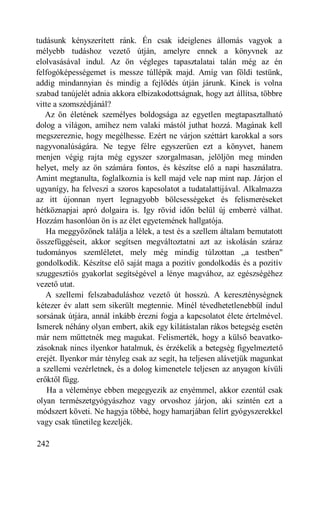 tudásunk kényszerített ránk. Én csak ideiglenes állomás vagyok a
mélyebb tudáshoz vezető útján, amelyre ennek a könyvnek az
elolvasásával indul. Az ön végleges tapasztalatai talán még az én
felfogóképességemet is messze túllépik majd. Amíg van földi testünk,
addig mindannyian és mindig a fejlődés útján járunk. Kinek is volna
szabad tanújelét adnia akkora elbizakodottságnak, hogy azt állítsa, többre
vitte a szomszédjánál?
   Az ön életének személyes boldogsága az egyetlen megtapasztalható
dolog a világon, amihez nem valaki mástól juthat hozzá. Magának kell
megszereznie, hogy megélhesse. Ezért ne várjon széttárt karokkal a sors
nagyvonalúságára. Ne tegye félre egyszerűen ezt a könyvet, hanem
menjen végig rajta még egyszer szorgalmasan, jelöljön meg minden
helyet, mely az ön számára fontos, és készítse elő a napi használatra.
Amint megtanulta, foglalkoznia is kell majd vele nap mint nap. Járjon el
ugyanígy, ha felveszi a szoros kapcsolatot a tudatalattijával. Alkalmazza
az itt újonnan nyert legnagyobb bölcsességeket és felismeréseket
hétköznapjai apró dolgaira is. Igy rövid időn belül új emberré válhat.
Hozzám hasonlóan ön is az élet egyetemének hallgatója.
   Ha meggyőzőnek találja a lélek, a test és a szellem általam bemutatott
összefüggéseit, akkor segítsen megváltoztatni azt az iskolásán száraz
tudományos szemléletet, mely még mindig túlzottan „a testben"
gondolkodik. Készítse elő saját maga a pozitív gondolkodás és a pozitív
szuggesztiós gyakorlat segítségével a lénye magvához, az egészségéhez
vezető utat.
   A szellemi felszabaduláshoz vezető út hosszú. A kereszténységnek
kétezer év alatt sem sikerült megtennie. Minél tévedhetetlenebbül indul
sorsának útjára, annál inkább érezni fogja a kapcsolatot élete értelmével.
Ismerek néhány olyan embert, akik egy kilátástalan rákos betegség esetén
már nem műttetnék meg magukat. Felismerték, hogy a külső beavatko-
zásoknak nincs ilyenkor hatalmuk, és érzékelik a betegség figyelmeztető
erejét. Ilyenkor már tényleg csak az segít, ha teljesen alávetjük magunkat
a szellemi vezérletnek, és a dolog kimenetele teljesen az anyagon kívüli
erőktől függ.
    Ha a véleménye ebben megegyezik az enyémmel, akkor ezentúl csak
olyan természetgyógyászhoz vagy orvoshoz járjon, aki szintén ezt a
módszert követi. Ne hagyja többé, hogy hamarjában felírt gyógyszerekkel
vagy csak tünetileg kezeljék.

242
 