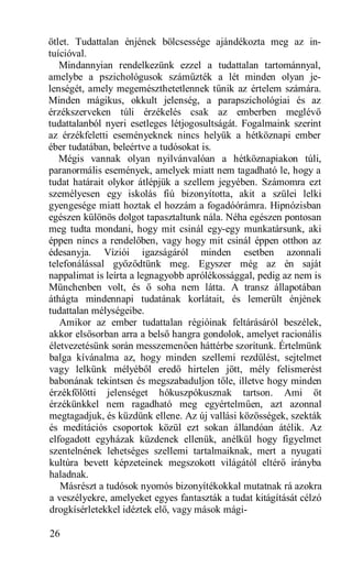 ötlet. Tudattalan énjének bölcsessége ajándékozta meg az in-
tuícióval.
   Mindannyian rendelkezünk ezzel a tudattalan tartománnyal,
amelybe a pszichológusok száműzték a lét minden olyan je-
lenségét, amely megemészthetetlennek tűnik az értelem számára.
Minden mágikus, okkult jelenség, a parapszichológiai és az
érzékszerveken túli érzékelés csak az emberben meglévő
tudattalanból nyeri esetleges létjogosultságát. Fogalmaink szerint
az érzékfeletti eseményeknek nincs helyük a hétköznapi ember
éber tudatában, beleértve a tudósokat is.
   Mégis vannak olyan nyilvánvalóan a hétköznapiakon túli,
paranormális események, amelyek miatt nem tagadható le, hogy a
tudat határait olykor átlépjük a szellem jegyében. Számomra ezt
személyesen egy iskolás fiú bizonyította, akit a szülei lelki
gyengesége miatt hoztak el hozzám a fogadóórámra. Hipnózisban
egészen különös dolgot tapasztaltunk nála. Néha egészen pontosan
meg tudta mondani, hogy mit csinál egy-egy munkatársunk, aki
éppen nincs a rendelőben, vagy hogy mit csinál éppen otthon az
édesanyja. Víziói igazságáról minden esetben azonnali
telefonálással győződtünk meg. Egyszer még az én saját
nappalimat is leírta a legnagyobb aprólékossággal, pedig az nem is
Münchenben volt, és ő soha nem látta. A transz állapotában
áthágta mindennapi tudatának korlátait, és lemerült énjének
tudattalan mélységeibe.
   Amikor az ember tudattalan régióinak feltárásáról beszélek,
akkor elsősorban arra a belső hangra gondolok, amelyet racionális
életvezetésünk során messzemenően háttérbe szorítunk. Értelmünk
balga kívánalma az, hogy minden szellemi rezdülést, sejtelmet
vagy lelkünk mélyéből eredő hirtelen jött, mély felismerést
babonának tekintsen és megszabaduljon tőle, illetve hogy minden
érzékfölötti jelenséget hókuszpókusznak tartson. Ami öt
érzékünkkel nem ragadható meg egyértelműen, azt azonnal
megtagadjuk, és küzdünk ellene. Az új vallási közösségek, szekták
és meditációs csoportok közül ezt sokan állandóan átélik. Az
elfogadott egyházak küzdenek ellenük, anélkül hogy figyelmet
szentelnének lehetséges szellemi tartalmaiknak, mert a nyugati
kultúra bevett képzeteinek megszokott világától eltérő irányba
haladnak.
   Másrészt a tudósok nyomós bizonyítékokkal mutatnak rá azokra
a veszélyekre, amelyeket egyes fantaszták a tudat kitágítását célzó
drogkísérletekkel idéztek elő, vagy mások mági-

26
 