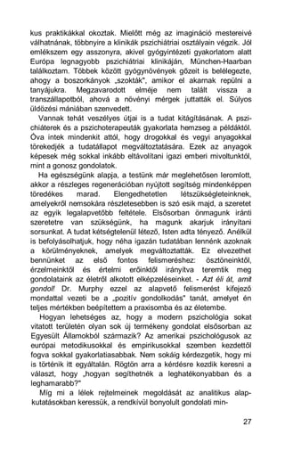 kus praktikákkal okoztak. Mielőtt még az imagináció mestereivé
válhatnának, többnyire a klinikák pszichiátriai osztályain végzik. Jól
emlékszem egy asszonyra, akivel gyógyintézeti gyakorlatom alatt
Európa legnagyobb pszichiátriai klinikáján, München-Haarban
találkoztam. Többek között gyógynövények gőzeit is belélegezte,
ahogy a boszorkányok „szokták", amikor el akarnak repülni a
tanyájukra. Megzavarodott elméje nem talált vissza a
transzállapotból, ahová a növényi mérgek juttatták el. Súlyos
üldözési mániában szenvedett.
   Vannak tehát veszélyes útjai is a tudat kitágításának. A pszi-
chiáterek és a pszichoterapeuták gyakorlata hemzseg a példáktól.
Óva intek mindenkit attól, hogy drogokkal és vegyi anyagokkal
törekedjék a tudatállapot megváltoztatására. Ezek az anyagok
képesek még sokkal inkább eltávolítani igazi emberi mivoltunktól,
mint a gonosz gondolatok.
   Ha egészségünk alapja, a testünk már meglehetősen leromlott,
akkor a részleges regenerációban nyújtott segítség mindenképpen
töredékes       marad.      Elengedhetetlen     létszükségleteinknek,
amelyekről nemsokára részletesebben is szó esik majd, a szeretet
az egyik legalapvetőbb feltétele. Elsősorban önmagunk iránti
szeretetre van szükségünk, ha magunk akarjuk irányítani
sorsunkat. A tudat kétségtelenül létező, Isten adta tényező. Anélkül
is befolyásolhatjuk, hogy néha igazán tudatában lennénk azoknak
a körülményeknek, amelyek megváltoztatták. Ez elvezethet
bennünket az első fontos felismeréshez: ösztöneinktől,
érzelmeinktől és értelmi erőinktől irányítva teremtik meg
gondolataink az életről alkotott elképzeléseinket. - Azt éli át, amit
gondol! Dr. Murphy ezzel az alapvető felismerést kifejező
mondattal vezeti be a „pozitív gondolkodás" tanát, amelyet én
teljes mértékben beépítettem a praxisomba és az életembe.
    Hogyan lehetséges az, hogy a modern pszichológia sokat
vitatott területén olyan sok új termékeny gondolat elsősorban az
Egyesült Államokból származik? Az amerikai pszichológusok az
európai metodikusokkal és empirikusokkal szemben kezdettől
fogva sokkal gyakorlatiasabbak. Nem sokáig kérdezgetik, hogy mi
is történik itt egyáltalán. Rögtön arra a kérdésre kezdik keresni a
választ, hogy „hogyan segíthetnék a leghatékonyabban és a
leghamarabb?"
    Míg mi a lélek rejtelmeinek megoldását az analitikus alap-
 kutatásokban keressük, a rendkívül bonyolult gondolati min-

                                                                   27
 