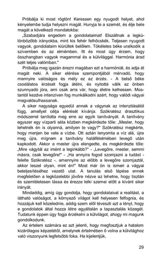Próbálja ki most rögtön! Keressen egy nyugodt helyet, ahol
kényelembe tudja helyezni magát. Hunyja le a szemét, és élje bele
magát a következő mondatokba:
   „Szabadjára engedem a gondolataimat! Elszállnak a legkü-
lönbözőbb irányokba, mint kis fehér felhőcskék. Teljesen nyugodt
vagyok, gondolataim kiürültek belőlem. Tökéletes béke uralkodik a
szívemben és az elmémben. Itt és most úgy érzem, hogy
összhangban vagyok magammal és a külvilággal. Harmónia árad
szét teljes valómban."
   Próbálja meg igazán érezni magában ezt a harmóniát, és adja át
magát neki. A siker elérése szempontjából mérvadó, hogy
mennyire valóságos és mély ez az érzés. - A belső béke
csodálatos érzését fogja átélni, és nyitottá válik az önben
szunnyadó jóra, ami csak arra vár, hogy életre kelhessen. Mos-
tantól kezdve intenzíven fog munkálkodni azért, hogy valódi vágyai
megvalósulhassanak.
   A siker nagysága egyedül annak a vágynak az intenzitásától
függ, amellyel célja elérését kívánja. Szókratész drasztikus
módszerrel tanította meg erre az egyik tanítványát. A tanítvány
egyszer egy vízparti séta közben megkérdezte tőle: „Mester, hogy
lehetnék én is olyanná, amilyen te vagy?" Szókratész megkérte,
hogy menjen be vele a vízbe. Ott aztán lenyomta a víz alá, újra
meg újra, mígnem a tanítvány halálfélelmében levegő után
kapkodott. Akkor a mester újra elengedte, és megkérdezte tőle:
„Mire vágytál az imént a leginkább?" - „Levegőre, mester, semmi
másra, csak levegőre!" - „Ha annyira fogod szomjazni a tudást -
felelte Szókratész -, amennyire az előbb a levegőre szomjaztál,
akkor leszel olyan, mint én!" Most már ön is ismeri a vágyai
beteljesítéséhez vezető utat. A tanulás első lépése ennek
megfelelően a legközelebbi jövőre nézve az lehetne, hogy tisztán
és szemléletesen lássa és érezze lelki szemei előtt a kívánt siker
irányát.
   Mindaddig, amíg úgy gondolja, hogy gondolataival a realitást, a
látható valóságot, a környező világot kell helyesen felfognia, és
hozzájuk kell közelednie, addig szem elől téveszti azt a tényt, hogy
e gondolatok által hozza létre egyáltalán a tapasztalás közegét.
Tudatunk éppen úgy fogja érzékelni a külvilágot, ahogy mi magunk
gondolkodunk.
   Az értelem számára ez azt jelenti, hogy megfosztjuk a hatalom
kizárólagos képzetétől, amelynek értelmében ő volna a külvilághoz
való viszonyunk legfelsőbb foka. Ha kijelentjük,

                                                                 29
 