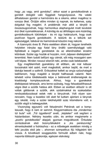 hogy „az vagy, amit gondolsz", akkor ezzel a gondolkodónak a
gondolt dologtól való függését hangsúlyozzuk. Ha valaki
állhatatosan gondol a harmóniára és a sikerre, akkor magához is
vonzza őket. Örüljön előre minden új napnak, és kellemes, szép
dolgokat fog megélni. A problémák már attól a ténytől is
összezsugorodnak, hogy harmonikus alaphangulat miatt kevésbé
érzi őket nyomatékosnak. A külvilág és az állítólagos sors kizárólag
gondolkodásunk tükörképei - és mi úgy határoztunk, hogy csak
pozitívan fogunk gondolkodni. A testünk és a lelkünk ezt
egészséggel, békével és harmóniával köszöni meg nekünk.
   A tizennyolc éves B. Petra esetében éltem át, hogyan terelhetik
helytelen irányba egy fiatal lány önálló személyiséggé való
fejlődését a negatív gondolatok és az ellenőrizetlen érzelmi
kitörések. Szülei úgy hozták el hozzám, mint „teljesen életképtelen"
teremtést. Nem tudott befűzni egy cérnát, sőt még mosogatni sem
volt képes. Minden rosszul sikerült neki, amibe csak belekezdett.
   Egy megfélemlített gyereklány ült előttem, aki már kétszer
bocsánatot kért azért, mert megbotlott, amikor bejött, és mert a
táskája leesett a székről. Erőszakkal kellett az anyja szózuhatagát
leállítanom, hogy magától a lánytól hallhassak valamit. Nem
lehetett volna tökéletesebb képe a belénevelt éretlenségnek és
kisebbségi komplexusoknak. Ahhoz, hogy a gyerekeket
életképessé tehessük, arra lenne szükség, hogy felszabadíthassuk
végre őket a szülők hatása alól. Ebben az esetben először is ott
voltak gátlásnak a szülők, akik szidalmakkal és szakadatlan
rendszabályozással estek neki a lányuknak. Volt olyan sze-
rencsém, hogy a kezelési idő alatt fel tudtam ajánlani a lánynak
egy iskolát, mely a szülei lakóhelyétől száz kilométerre volt; a
szülők végül is beleegyeztek.
   Viszonylag egyszerű volt felszámolni Petrának azt a komp-
lexusát, hogy ő nem ér semmit. Kisgyermekkora óta „mindenhez
túl buta" volt. „Túl ügyetlenül" evett, „képtelen" volt segíteni a
háztartásban. Néhány kezelés után, és amikor megismerte a
„pozitív gondolkodás" alapjait, gyorsan megváltozott. Öntudata
csírázásának első bizonyítékaként a „kis penészvirág"
elmerészkedett a fodrászhoz - ez a nőbetegek esetében mindig a
lelki javulás első jele -, ahonnan szimpatikus ifjú hölgyként tért
vissza. A következő szuggesztiós formulát adtam neki, hogy
naponta többször gyakorolja, egészen elalvásig:

30
 
