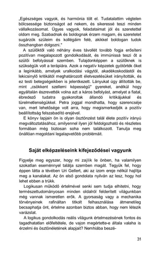 „Egészséges vagyok, és harmónia tölt el. Tudatalattim végtelen
bölcsessége biztonságot ad nekem, és sikeressé teszi minden
vállalkozásomat. Ügyes vagyok, feladataimat jól és szeretettel
oldom meg. Szabadnak és boldognak érzem magam, és szeretetet
sugárzók szüleim és kollégáim felé, akikkel boldogan tudok
összhangban dolgozni."
   A szülőktől való néhány éves távollét tovább fogja erősíteni
pozitívan megalapozott gondolkodását, és immúnissá teszi őt a
szülői befolyással szemben. Tulajdonképpen a szülőknek is
szükségük volt a terápiára. Azok a negatív képzetek gyötörték őket
a leginkább, amelyek uralkodási vágytól, akadékoskodástól és
lekicsinylő kritikától meghatározott életvezetésüket irányították, és
ez testi betegségeikben is jelentkezett. Lányukat úgy állították be,
mint „csökkent szellemi képességű" gyereket, anélkül hogy
egyáltalán észrevették volna azt a káros befolyást, amelyet a fiatal,
ébredező      tudatra    gyakoroltak    állandó   kritikájukkal    és
türelmetlenségükkel. Petra joggal mondhatta, hogy szerencséje
van, mert lehetősége volt arra, hogy megismerkedjék a pozitív
beállítottság felszabadító erejével.
   E könyv lapjain ön is olyan ösztönzést talál élete pozitív irányú
megváltoztatásához, amilyennel ilyen jól feldolgozható és részletes
formában még biztosan soha nem találkozott. Tanulja meg
önállóan megoldani legalapvetőbb problémáit.



     Saját elképzeléseink kifejeződései vagyunk
Figyelje meg egyszer, hogy mi zajlik le önben, ha valamilyen
szokatlan eseménnyel találja szemben magát. Tegyük fel, hogy
éppen látta a tévében Uri Gellert, aki az izom ereje nélkül hajlítja
meg a kanalakat. Az ön első gondolata nyilván az lesz, hogy hol
lehet ebben a trükk.
   Logikusan működő értelmével senki sem tudja elhitetni, hogy
természettudományosan minden oldalról felderített világunkban
még vannak ismeretlen erők. A gyorsaság vagy a mechanika
törvényeinek     rafináltan  titkolt  felhasználása    átmenetileg
becsaphatja önt, értelme azonban biztos abban, hogy nem létezik
varázslat.
   A logikus gondolkodás reális világunk értelmezésének fontos és
tagadhatatlan előfeltétele, de vajon megértette-e általa valaha is
érzelmi és ösztönéletének alapjait? Nemhiába beszé-

                                                                  31
 