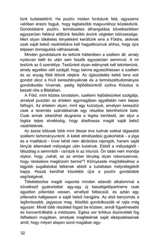 lünk tudatalattiról. Ha pozitív módon fordulunk felé, egyszerre
valóban érezni fogjuk, hogy legbelsőbb magvunkhoz közeledünk.
Gondolataink pozitív, természetes áthangolása következtében
egyszerűen feltárul előttünk felsőbb énünk végtelen bölcsessége.
Mert olyan tökéletes lényekként kerültünk erre a Földre, akiknek
csak saját belső vezérletükre kell hagyatkozniuk ahhoz, hogy újra
teljesen önmagukká válhassanak.
   Minden gondolatunk és tettünk hátterében a szellem áll, amely
nyolcvan leélt év után sem foszlik egyszerűen semmivé. A mi
testünk az ő szentélye. Testünket olyan edénynek kell tekintenünk,
amely egyetlen célt szolgál: hogy benne egyesülhessen a szellem
és az anyag földi létünk idejére. Az újjászületés keleti tana sok
gondot okoz a hívő keresztényeknek és a természettudományos
gondolkodás híveinek, pedig fejlődésünkről szólva Krisztus is
beszél róla a Bibliában.
   A Föld, mint köztes birodalom, szellemi fejlődésünket szolgálja,
amelyet pusztán az értelem egymagában egyáltalán nem képes
felfogni. Az értelem olyan, mint egy kulcslyuk, amelyen keresztül
csak a teremtés szándékainak egy részébe tekinthetünk bele.
Csak annak sikerülhet átugrania a logika kerítését, aki eljut a
logika teljes elvetéséig, hogy átadhassa magát saját belső
vezérletének.
   Az ázsiai bölcsek több mint ötezer éve tudnak sokkal tágasabb
szellemi tartományunkról. A keleti elmélyedési gyakorlatok - a jóga
és a meditáció - hívei tehát nem ábrándos rajongók, hanem saját
lényük eltemetett mélységei után kutatnak. Ebből a mélységből -
látszólag a semmiből - csírázik ki az intuíció. Ön talán nem mondja
olykor, hogy „nahát, ez az ember tényleg olyan rokonszenves,
hogy ránézésre megbízom benne"? Környezete megítéléséhez a
legjobb sugallatokat lelkének ebből a tudattalan mélyrétegéből
kapja. Hozzá kerülhet közelebb újra a pozitív gondolatok
segítségével.
   Tökéletesítse magát naponta minden adandó alkalommal a
következő gyakorlattal: egy-egy új beszélgetőpartnerre csak
egyetlen pillantást vessen, amellyel felbecsüli, és aztán egy
pillanatra hallgasson a saját belső hangjára. Az első benyomás a
legfontosabb, jegyezze meg. Később gondolkozzék el rajta még
egyszer. Minél több részletet fogad be közben, annál figyelmesebb
és koncentráltabb a módszere. Egész sor kritikus észrevételt fog
felfedezni magában, amelyek megfelelnek saját elképzeléseinek
arról, hogy milyen alapon sorol magában egy-

32
 