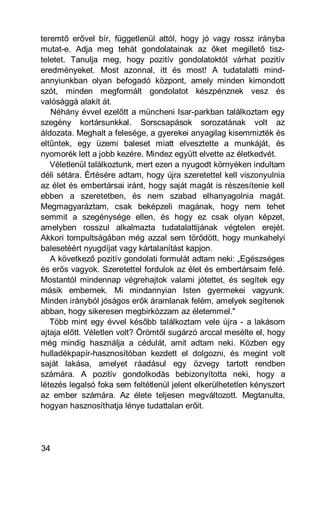 teremtő erővel bír, függetlenül attól, hogy jó vagy rossz irányba
mutat-e. Adja meg tehát gondolatainak az őket megillető tisz-
teletet. Tanulja meg, hogy pozitív gondolatoktól várhat pozitív
eredményeket. Most azonnal, itt és most! A tudatalatti mind-
annyiunkban olyan befogadó központ, amely minden kimondott
szót, minden megformált gondolatot készpénznek vesz és
valósággá alakít át.
   Néhány évvel ezelőtt a müncheni Isar-parkban találkoztam egy
szegény kortársunkkal. Sorscsapások sorozatának volt az
áldozata. Meghalt a felesége, a gyerekei anyagilag kisemmizték és
eltűntek, egy üzemi baleset miatt elvesztette a munkáját, és
nyomorék lett a jobb kezére. Mindez együtt elvette az életkedvét.
   Véletlenül találkoztunk, mert ezen a nyugodt környéken indultam
déli sétára. Értésére adtam, hogy újra szeretettel kell viszonyulnia
az élet és embertársai iránt, hogy saját magát is részesítenie kell
ebben a szeretetben, és nem szabad elhanyagolnia magát.
Megmagyaráztam, csak beképzeli magának, hogy nem tehet
semmit a szegénysége ellen, és hogy ez csak olyan képzet,
amelyben rosszul alkalmazta tudatalattijának végtelen erejét.
Akkori tompultságában még azzal sem törődött, hogy munkahelyi
balesetéért nyugdíjat vagy kártalanítást kapjon.
   A következő pozitív gondolati formulát adtam neki: „Egészséges
és erős vagyok. Szeretettel fordulok az élet és embertársaim felé.
Mostantól mindennap végrehajtok valami jótettet, és segítek egy
másik embernek. Mi mindannyian Isten gyermekei vagyunk.
Minden irányból jóságos erők áramlanak felém, amelyek segítenek
abban, hogy sikeresen megbirkózzam az életemmel."
   Több mint egy évvel később találkoztam vele újra - a lakásom
ajtaja előtt. Véletlen volt? Örömtől sugárzó arccal mesélte el, hogy
még mindig használja a cédulát, amit adtam neki. Közben egy
hulladékpapír-hasznosítóban kezdett el dolgozni, és megint volt
saját lakása, amelyet ráadásul egy özvegy tartott rendben
számára. A pozitív gondolkodás bebizonyította neki, hogy a
létezés legalsó foka sem feltétlenül jelent elkerülhetetlen kényszert
az ember számára. Az élete teljesen megváltozott. Megtanulta,
hogyan hasznosíthatja lénye tudattalan erőit.




34
 
