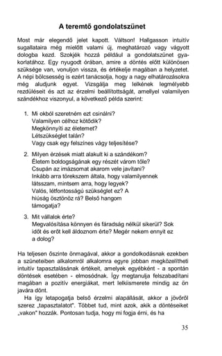 A teremtő gondolatszünet
Most már elegendő jelet kapott. Váltson! Hallgasson intuitív
sugallataira még mielőtt valami új, meghatározó vagy vágyott
dologba kezd. Szokjék hozzá például a gondolatszünet gya-
korlatához. Egy nyugodt órában, amire a döntés előtt különösen
szüksége van, vonuljon vissza, és értékelje magában a helyzetet.
A népi bölcsesség is ezért tanácsolja, hogy a nagy elhatározásokra
még aludjunk egyet. Vizsgálja meg lelkének legmélyebb
rezdüléseit és azt az érzelmi beállítottságát, amellyel valamilyen
szándékhoz viszonyul, a következő példa szerint:

  1. Mi okból szeretném ezt csinálni?
     Valamilyen célhoz kötődik?
     Megkönnyíti az életemet?
     Létszükséglet talán?
     Vagy csak egy felszínes vágy teljesítése?
  2. Milyen érzések miatt alakult ki a szándékom?
     Életem boldogságának egy részét várom tőle?
     Csupán az imázsomat akarom vele javítani?
     Inkább arra törekszem általa, hogy valamilyennek
     látsszam, mintsem arra, hogy legyek?
     Valós, létfontosságú szükséglet ez? A
     hiúság ösztönöz rá? Belső hangom
     támogatja?
  3. Mit vállalok érte?
     Megvalósítása könnyen és fáradság nélkül sikerül? Sok
     időt és erőt kell áldoznom érte? Megér nekem ennyit ez
     a dolog?

Ha teljesen őszinte önmagával, akkor a gondolkodásnak ezekben
a szüneteiben alkalomról alkalomra egyre jobban megközelítheti
intuitív tapasztalásának értékeit, amelyek egyébként - a spontán
döntések esetében - elmosódnak. Így megtanulja felszabadítani
magában a pozitív energiákat, mert lelkiismerete mindig az ön
javára dönt.
   Ha így letapogatja belső érzelmi alapállását, akkor a jövőről
szerez „tapasztalatot". Többet tud, mint azok, akik a döntéseiket
„vakon" hozzák. Pontosan tudja, hogy mi fogja érni, és ha

                                                               35
 