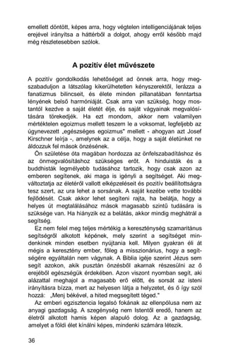 emellett döntött, képes arra, hogy végtelen intelligenciájának teljes
erejével irányítsa a háttérből a dolgot, ahogy erről később majd
még részletesebben szólok.



                  A pozitív élet művészete
A pozitív gondolkodás lehetőséget ad önnek arra, hogy meg-
szabaduljon a látszólag kikerülhetetlen kényszerektől, lerázza a
fanatizmus bilincseit, és élete minden pillanatában fenntartsa
lényének belső harmóniáját. Csak arra van szükség, hogy mos-
tantól kezdve a saját életét élje, és saját vágyainak megvalósí-
tására törekedjék. Ha ezt mondom, akkor nem valamilyen
mértéktelen egoizmus mellett teszem le a voksomat, legfeljebb az
úgynevezett „egészséges egoizmus" mellett - ahogyan azt Josef
Kirschner leírja -, amelynek az a célja, hogy a saját életünket ne
áldozzuk fel mások önzésének.
   Ön születése óta magában hordozza az önfelszabadításhoz és
az önmegvalósításhoz szükséges erőt. A hinduisták és a
buddhisták legmélyebb tudásához tartozik, hogy csak azon az
emberen segítenek, aki maga is igényli a segítséget. Aki meg-
változtatja az életéről vallott elképzeléseit és pozitív beállítottságra
tesz szert, az ura lehet a sorsának. A saját kezébe vette további
fejlődését. Csak akkor lehet segíteni rajta, ha belátja, hogy a
helyes út megtalálásához mások magasabb szintű tudására is
szüksége van. Ha hiányzik ez a belátás, akkor mindig meghátrál a
segítség.
   Ez nem felel meg teljes mértékig a kereszténység szamaritánus
segítségről alkotott képének, mely szerint a segítséget min-
denkinek minden esetben nyújtania kell. Milyen gyakran éli át
mégis a keresztény ember, főleg a misszionárius, hogy a segít-
ségére egyáltalán nem vágynak. A Biblia igéje szerint Jézus sem
segít azokon, akik pusztán önzésből akarnak részesülni az ő
erejéből egészségük érdekében. Azon viszont nyomban segít, aki
alázattal meghajol a magasabb erő előtt, és sorsát az isteni
irányításra bízza, mert az helyesen látja a helyzetet, és ő így szól
hozzá: „Menj békével, a hited megsegített téged."
   Az emberi egzisztencia legalsó fokának az ellenpólusa nem az
anyagi gazdagság. A szegénység nem Istentől eredő, hanem az
életről alkotott hamis képen alapuló dolog. Az a gazdagság,
amelyet a földi élet kínálni képes, mindenki számára létezik.

36
 