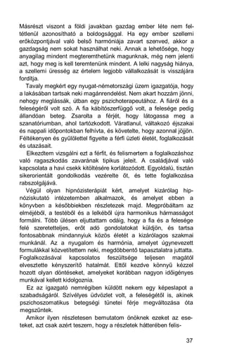 Másrészt viszont a földi javakban gazdag ember léte nem fel-
tétlenül azonosítható a boldogsággal. Ha egy ember szellemi
erőközpontjával való belső harmóniája zavart szenved, akkor a
gazdagság nem sokat használhat neki. Annak a lehetősége, hogy
anyagilag mindent megteremthetünk magunknak, még nem jelenti
azt, hogy meg is kell teremtenünk mindent. A lelki nagyság hiánya,
a szellemi üresség az értelem legjobb vállalkozását is visszájára
fordítja.
   Tavaly megkért egy nyugat-németországi üzem igazgatója, hogy
a lakásában tartsak neki magánrendelést. Nem akart hozzám jönni,
nehogy meglássák, útban egy pszichoterapeutához. A fiáról és a
feleségéről volt szó. A fia kábítószerfüggő volt, a felesége pedig
állandóan beteg. Zsarolta a férjét, hogy látogassa meg a
szanatóriumban, ahol tartózkodott. Váratlanul, váltakozó éjszakai
és nappali időpontokban felhívta, és követelte, hogy azonnal jöjjön.
Féltékenyen és gyűlölettel figyelte a férfi üzleti életét, foglalkozását
és utazásait.
   Elkezdtem vizsgálni ezt a férfit, és felismertem a foglalkozáshoz
való ragaszkodás zavarának tipikus jeleit. A családjával való
kapcsolata a havi csekk kitöltésére korlátozódott. Egyoldalú, tisztán
sikerorientált gondolkodás vezérelte őt, és tette foglalkozása
rabszolgájává.
   Végül olyan hipnózisterápiát kért, amelyet kizárólag hip-
nóziskutató intézetemben alkalmazok, és amelyet ebben a
könyvben a későbbiekben részletezek majd. Megpróbáltam az
elméjéből, a testéből és a lelkéből újra harmonikus hármasságot
formálni. Több ülésen eljuttattam odáig, hogy a fia és a felesége
felé szeretetteljes, erőt adó gondolatokat küldjön, és tartsa
fontosabbnak mindannyiuk közös életét a kizárólagos szakmai
munkánál. Az a nyugalom és harmónia, amelyet úgynevezett
formulákkal közvetítettem neki, megdöbbentő tapasztalatra juttatta.
Foglalkozásával kapcsolatos feszültsége teljesen magától
elvesztette kényszerítő hatalmát. Ettől kezdve könnyű kézzel
hozott olyan döntéseket, amelyeket korábban nagyon időigényes
munkával kellett kidolgoznia.
    Ez az igazgató nemrégiben küldött nekem egy képeslapot a
szabadságáról. Szívélyes üdvözlet volt, a feleségétől is, akinek
pszichoszomatikus betegségi tünetei férje megváltozása óta
megszűntek.
   Amikor ilyen részletesen bemutatom önöknek ezeket az ese-
teket, azt csak azért teszem, hogy a részletek hátterében felis-

                                                                    37
 