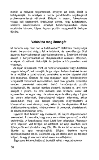 merjék a mélyebb folyamatokat, amelyek az önök életét is
befolyásolják, és amelyek a pozitív gondolkodás segítségével
problémamentessé válhatnak. Először is lassan, fokozatosan
vissza kell szereznünk érzékünket ahhoz, hogy tudatalattink,
szellemi erőközpontunk, amellyel hétköznapjainkban olyan
mostohán bánunk, képes legyen pozitív szuggesztiók befoga-
dására.


                  Valósítsa meg önmagát
Mi történik nap mint nap a tudatunkban? Hatalmas mennyiségű
érzéki benyomást dolgoz fel a tudatunk, és szétválasztja őket
aszerint, hogy kellemesek vagy kellemetlenek-e. Értelmünk mindig
azokat a benyomásokat és elképzeléseket részesíti előnyben,
amelyek közvetlenül biztosítják és javítják a környezethez való
viszonyát.
    Az olyan kifejezések, mint „ez nem fér a fejembe" vagy „képtelen
vagyok felfogni", azt mutatják, hogy milyen helyes érzékkel ismeri
fel a néplélek a tudat határait, amelyeket az ember képzetei által
állít magának. Élessze fel újra magában saját felelősségének
vizsgálatát mindennel kapcsolatban, amit csak gondol. Szemlélje
minden cselekvési szándékát belső harmóniájának pozitív
látószögéből. Ha tettével esetleg olyasmit indítana el, ami nem
szolgál a javára, és amit másnak sem kívánna, akkor azt
egyszerűen ne tegye meg. Ha valami olyan tevékenységre fogták
be, amely jellemével, érzésvilágával teljesen ellentétes, akkor
szabaduljon meg tőle. Sokkal könnyebb megváltoztatni a
környezethez való viszonyt, még akkor is, ha alapvetően át kell
alakítania életvezetését, mint egy életen át betegnek, sikertelennek
és diszharmonikusnak lenni.
    Egyszer eljött hozzám egy mészáros, aki súlyos depresszióban
szenvedett. Azt mondta, hogy nincs semmiféle nyomasztó családi
problémája. A foglalkozása miatt jutott ilyen állapotba. Alapjában
véve képtelen volt levágni az állatokat, az apja azonban kora
ifjúsága óta ezt követelte meg tőle. Már tíz év telt el azóta, hogy
átvette az apja mészárszékét. Elfojtott érzelmei egyre
depressziósabbá tették. Esténként úgy ült otthon, mint aki teljesen
kiégett, és egy jó szót sem tudott szólni a családjához.
    Egyszerre két meghatározó érzéstől kellett megszabadulnia.

38
 