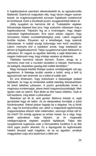 A foglalkozásával szembeni ellenérzésektől és az egzisztenciális
félelemtől. Ezenkívül megtudtam tőle, hogy három idegen nyelven
beszél, és magánszorgalomból szívesen foglalkozik irodalommal
és fordítással. Ezért a következő pozitív szuggesztiókkal láttam el:
   „Mély nyugalom és harmónia tölt el. Tudatalattim végtelen
bölcsessége képessé tesz arra, hogy szabadon válasszam meg a
foglalkozásomat. Teljesülni fog az a kívánságom, hogy idegen
nyelvekkel foglalkozhassam. Erre olyan erősen vágyom, hogy
nemsokára hirtelen munkalehetőséghez jutok. Látom magamat
fordítás közben. Elnyerem azt a lehetőséget, hogy szakmát
változtassak. A család anyagi biztonsága nem kerül veszélybe.
Látom, mennyire örül a családom annak, hogy beteljesült az
álmom új foglalkozásomról. Teljes nyugalommal tudok felkészülni a
változásra. Én vagyok az egyetlen tekintély a saját életemben, én
magam határozom meg, hogy miképp vezetem az életemet.
   Tökéletes harmónia lakozik bennem. Érzem, ahogy ez a
harmónia most már a munkám területére is kiterjed. Harmonikus
és kielégítő, sikerekben gazdag élet mellett döntöttem."
   Négy hónappal később filológia szakos vendéghallgató volt egy
egyetemen. A felesége tovább vezette a boltot, amíg a férfi új
egzisztenciát nem teremtett, és a boltot el tudták adni.
   Én arra törekszem, hogy biztosítsam a képességek szabad
fejlődését, és hogy az embereket ezáltal belsőleg felszabadítsam
és belső békéhez juttassam. A pozitív gondolkodás önnek is
meghozza mindennapjai, jelene belső kiegyensúlyozottságát. Mert
igazán csak ez számít. Eljut általa az élet napos oldalára. Csak el
kell kezdenie, még ebben a pillanatban!
   Állandóan azt éli át, amit gondol. Bárhova érkezik is, saját
gondolatait fogja ott találni. Az ön elképzelései formálják a külső
körülményeket. Sokkal jobban fogadja be a dolgokat. Ha új főnök
jön, vagy ha kormányváltás van, akkor a megszokott egyformaság
megzavarodása először talán kellemetlen, szorongó érzést vált ki.
De miért? Ön mindig ugyanaz az ember marad. Az a vágy, hogy
életét    optimálisan     tudja   folytatni,  az    ön    magasabb
intelligenciájának végtelen erejéből táplálkozik. Teljes lelki
nyugalommal sugározza csak a környezetére továbbra is az élet
iránti jogos pozitív akaratot. Ez a legnagyobb és legfontosabb
hatalmi tényező saját magában, és ez az egyetlen, amellyel
meggyőzően tudja arra ösztönözni a többi em-

                                                                39
 