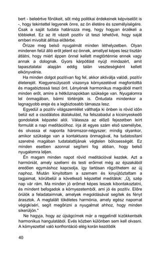 bert - beleértve főnökeit, sőt még politikai érdekeinek képviselőit is
-, hogy tekintettel legyenek önre, az ön életére és személyiségére.
Csak a saját tudata határozza meg, hogy hogyan érzékeli a
többieket. Ez az itt vázolt pozitív út teszi lehetővé, hogy saját
emberi mivoltát állítsa előtérbe.
   Őrizze meg belső nyugalmát minden léthelyzetben. Olyan
mindenen felül álló erőt jelent ez önnek, amellyel képes lesz tisztán
átlátni, hogy miért éppen önnel kellett megtörténnie ennek vagy
annak a dolognak. Gyors kárpótlást nyújt mindazért, amit
tapasztalatai alapján eddig talán veszteségként kellett
elkönyvelnie.
   Ha minden dolgot pozitívan fog fel, akkor aktiválja valódi, pozitív
életerejét. Kiegyensúlyozott viszonya környezetével megfontolttá
és magabiztossá teszi önt. Lényének harmonikus magvából merít
minden erőt, amire a hétköznapokban szüksége van. Nyugalomra
lel önmagában, bármi történjék is. Öntudata mindenkor a
legnagyobb ereje és a legbiztosabb támasza lesz.
   Egyedül a pozitív világszemlélet válthatja ki önben is rövid időn
belül ezt a csodálatos átalakulást, ha felszabadul a kicsinyeskedő
gondolatok képzetei alól. Válassza az előző fejezetben leírt
formulát a napi meditációhoz. írja át egyes szám első személybe,
és olvassa el naponta háromszor-négyszer; mindig olyankor,
amikor szüksége van a kontaktusra önmagával, ha tudatosítani
szeretné magában tudatalattijának végtelen bölcsességét. Ez
minden esetben azonnal segíteni fog abban, hogy belső
nyugalomra leljen.
   Én magam minden napot rövid meditációval kezdek. Azt a
harmóniát, amely szellemi és testi erőimet még az éjszakából
eredően egymáshoz kapcsolja, így tartósan rögzíthetem az új
naphoz. Miután kinyitottam a szemem és kinyújtóztattam a
tagjaimat, körülbelül a következő képzettel meditálok: „Új, szép
nap vár rám. Ma minden jó erőmet képes leszek kibontakoztatni,
és mindent befogadok a környezetemből, ami jó és pozitív. Előre
örülök a feladataimnak, amelyek megoldásával segítek és fényt
árasztok. A megtalált tökéletes harmónia, amely egész napomat
végigkíséri, segít megőrizni a nyugalmat ahhoz, hogy minden
sikerüljön."
   Ne hagyja, hogy az újságcímek már a reggelinél kizökkentsék
harmonikus hangulatából. Evés közben különben sem kell olvasni.
A környezettel való konfrontáció elég korán kezdődik

40
 