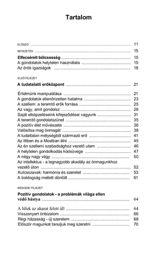 Tartalom



ELŐSZÓ ..................................................................................................................................   11
BEVEZETÉS .............................................................................................................................     15
Elfecsérelt bölcsesség .......................................................... 15
A gondolatok helytelen használata ......................................... 15
Az örök igazságok ................................................................ 18

ELSŐ FEJEZET

A tudatalatti erőközpont ...................................................... 21

Értelmünk manipulálása ........................................................                                                             21
A gondolatok ellenőrizetlen hatalma .......................................                                                                 23
A szellem: a teremtő erők forrása ...........................................                                                               25
Az vagy, amit gondolsz ..........................................................                                                           28
Saját elképzeléseink kifejeződései vagyunk ............................                                                                     31
A teremtő gondolatszünet ......................................................                                                             35
A pozitív élet művészete ........................................................                                                           36
Valósítsa meg önmagát .........................................................                                                             38
A tudattalan mélységből származó erő ...................................                                                                    41
Az Ittben és a Mostban élni ....................................................                                                            45
Az én szellemi szabadsághoz vezető utam ............................                                                                        46
A helytelen gondolkodás ködsüvege ......................................                                                                    47
A négy nagy vágy .................................................................                                                          50
Az intellektus - a legnagyobb akadály az önmagunkhoz
vezető úton ...........................................................................                                                     52
Kulcsszavak: harmónia és szeretet .......................................                                                                   53
A boldogság mellett döntött ...................................................                                                             61

MÁSODIK FEJEZET

Pozitív gondolatok - a problémák világa ellen
védő bástya ......................................................................... 64

A lélek az akarat felett áll ..................................................... 64
Visszanyert önbizalom ..........................................................                                                            66
Régi házasság - új szerelem .................................................                                                               68
Először magunkat tanuljuk meg szeretni ...............................                                                                      70
 