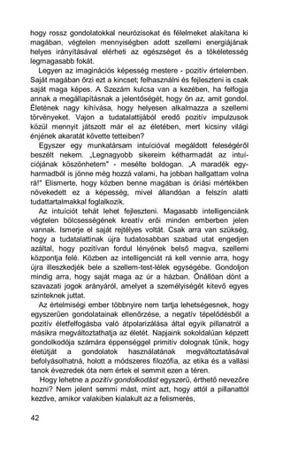 hogy rossz gondolatokkal neurózisokat és félelmeket alakítana ki
magában, végtelen mennyiségben adott szellemi energiájának
helyes irányításával elérheti az egészséget és a tökéletesség
legmagasabb fokát.
   Legyen az imaginációs képesség mestere - pozitív értelemben.
Saját magában őrzi ezt a kincset; felhasználni és fejleszteni is csak
saját maga képes. A Szezám kulcsa van a kezében, ha felfogja
annak a megállapításnak a jelentőségét, hogy ön az, amit gondol.
Életének nagy kihívása, hogy helyesen alkalmazza a szellemi
törvényeket. Vajon a tudatalattijából eredő pozitív impulzusok
közül mennyit játszott már el az életében, mert kicsiny világi
énjének akaratát követte tetteiben?
   Egyszer egy munkatársam intuícióval megáldott feleségéről
beszélt nekem. „Legnagyobb sikereim kétharmadát az intuí-
ciójának köszönhetem" - mesélte boldogan. „A maradék egy-
harmadból is jönne még hozzá valami, ha jobban hallgattam volna
rá!" Elismerte, hogy közben benne magában is óriási mértékben
növekedett ez a képesség, mivel állandóan a felszín alatti
tudattartalmakkal foglalkozik.
   Az intuíciót tehát lehet fejleszteni. Magasabb intelligenciánk
végtelen bölcsességének kreatív erői minden emberben jelen
vannak. Ismerje el saját rejtélyes voltát. Csak arra van szükség,
hogy a tudatalattinak újra tudatosabban szabad utat engedjen
azáltal, hogy pozitívan fordul lényének belső magva, szellemi
központja felé. Közben az intelligenciát rá kell vennie arra, hogy
újra illeszkedjék bele a szellem-test-lélek egységébe. Gondoljon
mindig arra, hogy saját maga az úr a házban. Önállóan dönt a
szavazati jogok arányáról, amelyet a személyiségét kitevő egyes
szinteknek juttat.
   Az értelmiségi ember többnyire nem tartja lehetségesnek, hogy
egyszerűen gondolatainak ellenőrzése, a negatív tépelődésből a
pozitív életfelfogásba való átpolarizálása által egyik pillanatról a
másikra megváltoztathatja az életét. Napjaink sokoldalúan képzett
gondolkodója számára éppenséggel primitív dolognak tűnik, hogy
életútját a gondolatok használatának megváltoztatásával
befolyásolhatná, holott a módszeres filozófia, az etika és a vallási
tanok évezredek óta nem értek el semmit ezen a téren.
   Hogy lehetne a pozitív gondolkodást egyszerű, érthető nevezőre
hozni? Nem jelent semmi mást, mint azt, hogy attól a pillanattól
kezdve, amikor valakiben kialakult az a felismerés,

42
 
