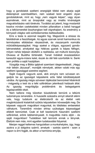 hogy a gondolatok szellemi energiáját többé nem akarja saját
életerejével szembeállítani, nem szabad teret engedni olyan
gondolatoknak, mint az, hogy „nem vagyok képes", vagy olyan
eszméknek, mint az önsajnálat vagy az irreális kívánságok
megvalósítására való törekvés. Továbbá azt jelenti, hogy mostantól
kezdve minden cselekedetet minden pillanatban a belső hanggal
és a lelkiismerettel összhangban kell végrehajtani. Az eredmény a
környező világba való súrlódásmentes beilleszkedés.
   Erre a teste is azonnal reagálni fog. Megszűnik a stressz és
feloldódnak a feszültségek. Az egyes szervek ismét harmonikus és
természetes ellátásban részesülnek, és visszanyerik normális
működőképességüket. Hogy ezeket a világos, egyszerű gondo-
latmeneteket, amelyeket egy hétéves gyerek is képes felfogni,
milyen nehéz teljesen átültetni a realitásba, azt múltunk bizonyítja.
Olvassa el Buddha történetét. Tanait Indiából évszázadokon
keresztül egyre-másra kelet, észak és dél felé szorították ki. Senki
sem próféta a saját hazájában.
   Vizsgálja meg a Biblia igéjével szembeni idegenkedését. „Hagyj
már békén Jézussal", mondják némelyek, akiken valaki más egy
szellemi igazsággal szeretne segíteni.
   Saját magunk vagyunk azok, akik ennyire nem szívesen en-
gedjük be az igazságot képzeteink erős fallal körülbástyázott
várába. Az igazság mégis szívesen tájékoztat bennünket hibáinkról
- mégpedig a testi és a lelki szférákban jelentkező hatásaik által.
Az igazság megvilágítja problémáink és betegségeink
legalapvetőbb okait.
   Nem kellene még túlzottan büszkéknek lennünk a lelkünk
tudományos ismeretére. A huszadik századra annyit sikerült elérni
vele, hogy tudatunk az életérzésről és az élettel való
megbirkózásról kialakított szűkös képzeteiben kövesedjék meg. De
képesek vagyunk megváltani magunkat, és tökéletes emberekké
válhatunk. Teremtőnk minden ehhez szükséges képességgel
ellátott bennünket. Csak el kell kezdenünk használni szellemi
szféránkat, erőnk letéteményesét. A megváltás máris eljön - és
saját magunkban! Tudatában kell lennünk ennek a ténynek.
Életünk nem más, mint egyetlen tudatosodási folyamat.
   Menjen reggel kellemes hangulatban a munkahelyére, úgy, hogy
azokra a jó dolgokra számít, amelyek - szokás szerint - ezen a
napon is érni fogják, és akkor a harmónia ernyője,

                                                                  43
 