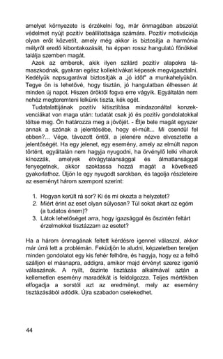 amelyet környezete is érzékelni fog, már önmagában abszolút
védelmet nyújt pozitív beállítottsága számára. Pozitív motivációja
olyan erőt közvetít, amely még akkor is biztosítja a harmónia
mélyről eredő kibontakozását, ha éppen rossz hangulatú főnökkel
találja szemben magát.
   Azok az emberek, akik ilyen szilárd pozitív alapokra tá-
maszkodnak, gyakran egész kollektívákat képesek megvigasztalni.
Kedélyük napsugarával biztosítják a „jó időt" a munkahelyükön.
Tegye ön is lehetővé, hogy tisztán, jó hangulatban élhessen át
minden új napot. Hiszen öröktől fogva erre vágyik. Egyáltalán nem
nehéz megteremteni lelkünk tiszta, kék egét.
   Tudatalattijának pozitív kitisztítása mindazonáltal konzek-
venciákat von maga után: tudatát csak jó és pozitív gondolatokkal
töltse meg. Ön határozza meg a jövőjét. - Élje bele magát egyszer
annak a szónak a jelentésébe, hogy el-múlt... Mi csendül fel
ebben?... Vége, távozott öntől, a jelenére nézve elvesztette a
jelentőségét. Ha egy jelenet, egy esemény, amely az elmúlt napon
történt, egyáltalán nem hagyja nyugodni, ha örvénylő lelki viharok
kínozzák, amelyek étvágytalansággal és álmatlansággal
fenyegetnek, akkor szoktassa hozzá magát a következő
gyakorlathoz. Üljön le egy nyugodt sarokban, és tagolja részleteire
az eseményt három szempont szerint:

  1. Hogyan került rá sor? Ki és mi okozta a helyzetet?
  2. Miért érint az eset olyan súlyosan? Túl sokat akart az egóm
     (a tudatos énem)?
  3. Látok lehetőséget arra, hogy igazsággal és őszintén feltárt
     érzelmekkel tisztázzam az esetet?

Ha a három önmagának feltett kérdésre igennel válaszol, akkor
már úrrá lett a problémán. Feküdjön le aludni, képzeletben tereljen
minden gondolatot egy kis fehér felhőre, és hagyja, hogy ez a felhő
szálljon el másnapra, addigra, amikor majd érvényt szerez igenlő
válaszának. A nyílt, őszinte tisztázás alkalmával aztán a
kellemetlen esemény maradékát is feldolgozza. Teljes mértékben
elfogadja a sorstól azt az eredményt, mely az esemény
tisztázásából adódik. Újra szabadon cselekedhet.




44
 