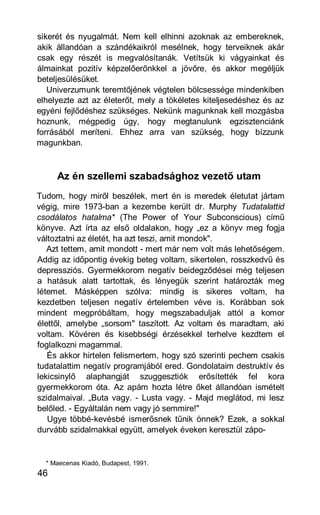 sikerét és nyugalmát. Nem kell elhinni azoknak az embereknek,
akik állandóan a szándékaikról mesélnek, hogy terveiknek akár
csak egy részét is megvalósítanák. Vetítsük ki vágyainkat és
álmainkat pozitív képzelőerőnkkel a jövőre, és akkor megéljük
beteljesülésüket.
   Univerzumunk teremtőjének végtelen bölcsessége mindenkiben
elhelyezte azt az életerőt, mely a tökéletes kiteljesedéshez és az
egyéni fejlődéshez szükséges. Nekünk magunknak kell mozgásba
hoznunk, mégpedig úgy, hogy megtanulunk egzisztenciánk
forrásából meríteni. Ehhez arra van szükség, hogy bízzunk
magunkban.



     Az én szellemi szabadsághoz vezető utam
Tudom, hogy miről beszélek, mert én is meredek életutat jártam
végig, mire 1973-ban a kezembe került dr. Murphy Tudatalattid
csodálatos hatalma* (The Power of Your Subconscious) című
könyve. Azt írta az első oldalakon, hogy „ez a könyv meg fogja
változtatni az életét, ha azt teszi, amit mondok".
   Azt tettem, amit mondott - mert már nem volt más lehetőségem.
Addig az időpontig évekig beteg voltam, sikertelen, rosszkedvű és
depressziós. Gyermekkorom negatív beidegződései még teljesen
a hatásuk alatt tartottak, és lényegük szerint határozták meg
létemet. Másképpen szólva: mindig is sikeres voltam, ha
kezdetben teljesen negatív értelemben véve is. Korábban sok
mindent megpróbáltam, hogy megszabaduljak attól a komor
élettől, amelybe „sorsom" taszított. Az voltam és maradtam, aki
voltam. Kövéren és kisebbségi érzésekkel terhelve kezdtem el
foglalkozni magammal.
   És akkor hirtelen felismertem, hogy szó szerinti pechem csakis
tudatalattim negatív programjából ered. Gondolataim destruktív és
lekicsinylő alaphangját szuggesztiók erősítették fel kora
gyermekkorom óta. Az apám hozta létre őket állandóan ismételt
szidalmaival. „Buta vagy. - Lusta vagy. - Majd meglátod, mi lesz
belőled. - Egyáltalán nem vagy jó semmire!"
   Ugye többé-kevésbé ismerősnek tűnik önnek? Ezek, a sokkal
durvább szidalmakkal együtt, amelyek éveken keresztül zápo-


  * Maecenas Kiadó, Budapest, 1991.
46
 